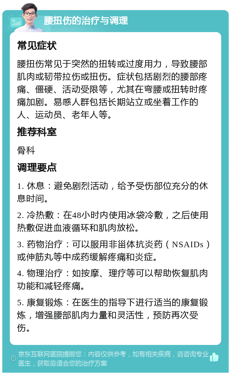 腰扭伤的治疗与调理 常见症状 腰扭伤常见于突然的扭转或过度用力，导致腰部肌肉或韧带拉伤或扭伤。症状包括剧烈的腰部疼痛、僵硬、活动受限等，尤其在弯腰或扭转时疼痛加剧。易感人群包括长期站立或坐着工作的人、运动员、老年人等。 推荐科室 骨科 调理要点 1. 休息：避免剧烈活动，给予受伤部位充分的休息时间。 2. 冷热敷：在48小时内使用冰袋冷敷，之后使用热敷促进血液循环和肌肉放松。 3. 药物治疗：可以服用非甾体抗炎药（NSAIDs）或伸筋丸等中成药缓解疼痛和炎症。 4. 物理治疗：如按摩、理疗等可以帮助恢复肌肉功能和减轻疼痛。 5. 康复锻炼：在医生的指导下进行适当的康复锻炼，增强腰部肌肉力量和灵活性，预防再次受伤。