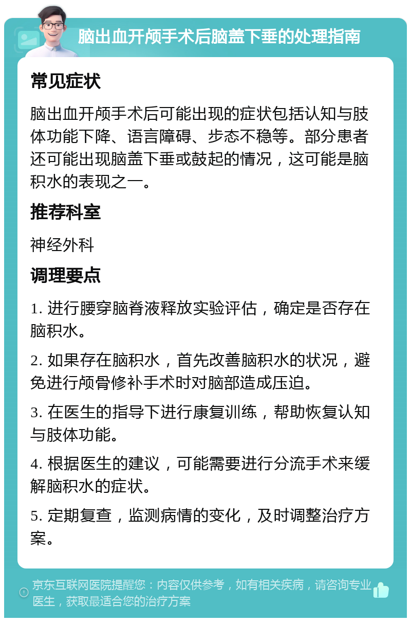 脑出血开颅手术后脑盖下垂的处理指南 常见症状 脑出血开颅手术后可能出现的症状包括认知与肢体功能下降、语言障碍、步态不稳等。部分患者还可能出现脑盖下垂或鼓起的情况，这可能是脑积水的表现之一。 推荐科室 神经外科 调理要点 1. 进行腰穿脑脊液释放实验评估，确定是否存在脑积水。 2. 如果存在脑积水，首先改善脑积水的状况，避免进行颅骨修补手术时对脑部造成压迫。 3. 在医生的指导下进行康复训练，帮助恢复认知与肢体功能。 4. 根据医生的建议，可能需要进行分流手术来缓解脑积水的症状。 5. 定期复查，监测病情的变化，及时调整治疗方案。