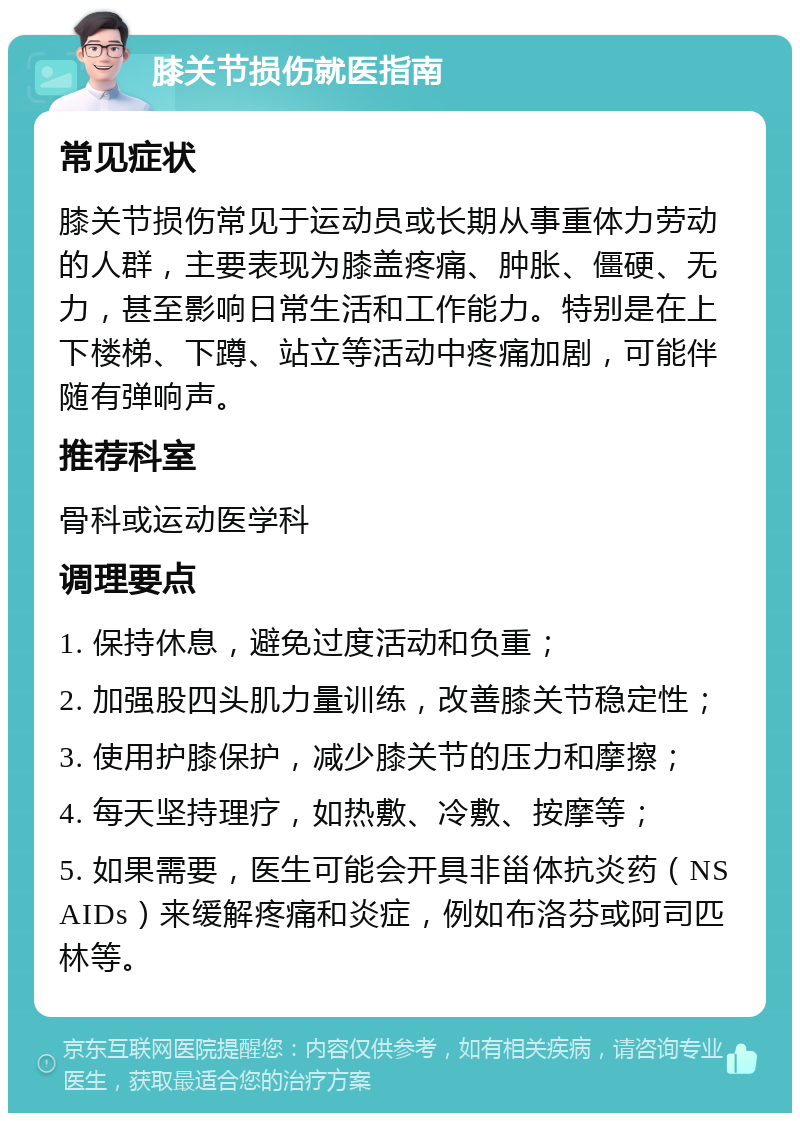 膝关节损伤就医指南 常见症状 膝关节损伤常见于运动员或长期从事重体力劳动的人群，主要表现为膝盖疼痛、肿胀、僵硬、无力，甚至影响日常生活和工作能力。特别是在上下楼梯、下蹲、站立等活动中疼痛加剧，可能伴随有弹响声。 推荐科室 骨科或运动医学科 调理要点 1. 保持休息，避免过度活动和负重； 2. 加强股四头肌力量训练，改善膝关节稳定性； 3. 使用护膝保护，减少膝关节的压力和摩擦； 4. 每天坚持理疗，如热敷、冷敷、按摩等； 5. 如果需要，医生可能会开具非甾体抗炎药（NSAIDs）来缓解疼痛和炎症，例如布洛芬或阿司匹林等。