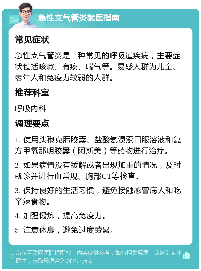 急性支气管炎就医指南 常见症状 急性支气管炎是一种常见的呼吸道疾病，主要症状包括咳嗽、有痰、喘气等。易感人群为儿童、老年人和免疫力较弱的人群。 推荐科室 呼吸内科 调理要点 1. 使用头孢克肟胶囊、盐酸氨溴索口服溶液和复方甲氧那明胶囊（阿斯美）等药物进行治疗。 2. 如果病情没有缓解或者出现加重的情况，及时就诊并进行血常规、胸部CT等检查。 3. 保持良好的生活习惯，避免接触感冒病人和吃辛辣食物。 4. 加强锻炼，提高免疫力。 5. 注意休息，避免过度劳累。