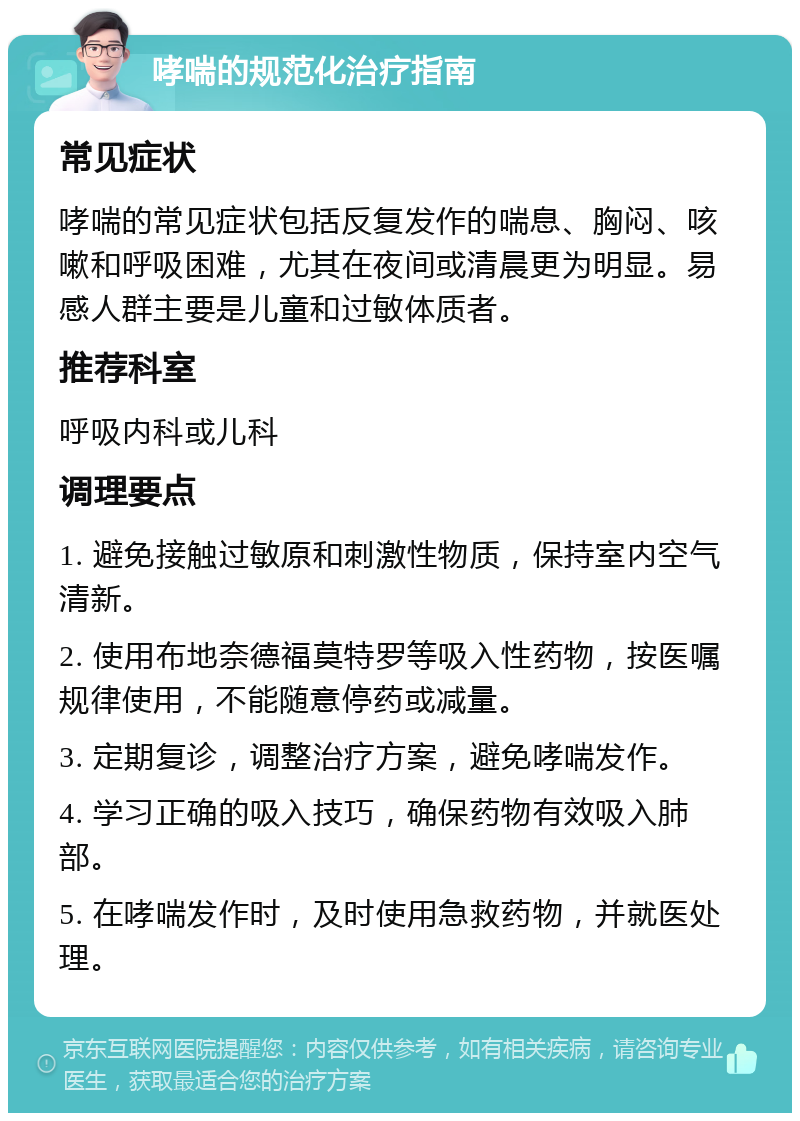 哮喘的规范化治疗指南 常见症状 哮喘的常见症状包括反复发作的喘息、胸闷、咳嗽和呼吸困难，尤其在夜间或清晨更为明显。易感人群主要是儿童和过敏体质者。 推荐科室 呼吸内科或儿科 调理要点 1. 避免接触过敏原和刺激性物质，保持室内空气清新。 2. 使用布地奈德福莫特罗等吸入性药物，按医嘱规律使用，不能随意停药或减量。 3. 定期复诊，调整治疗方案，避免哮喘发作。 4. 学习正确的吸入技巧，确保药物有效吸入肺部。 5. 在哮喘发作时，及时使用急救药物，并就医处理。