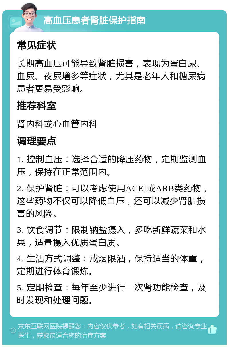 高血压患者肾脏保护指南 常见症状 长期高血压可能导致肾脏损害，表现为蛋白尿、血尿、夜尿增多等症状，尤其是老年人和糖尿病患者更易受影响。 推荐科室 肾内科或心血管内科 调理要点 1. 控制血压：选择合适的降压药物，定期监测血压，保持在正常范围内。 2. 保护肾脏：可以考虑使用ACEI或ARB类药物，这些药物不仅可以降低血压，还可以减少肾脏损害的风险。 3. 饮食调节：限制钠盐摄入，多吃新鲜蔬菜和水果，适量摄入优质蛋白质。 4. 生活方式调整：戒烟限酒，保持适当的体重，定期进行体育锻炼。 5. 定期检查：每年至少进行一次肾功能检查，及时发现和处理问题。