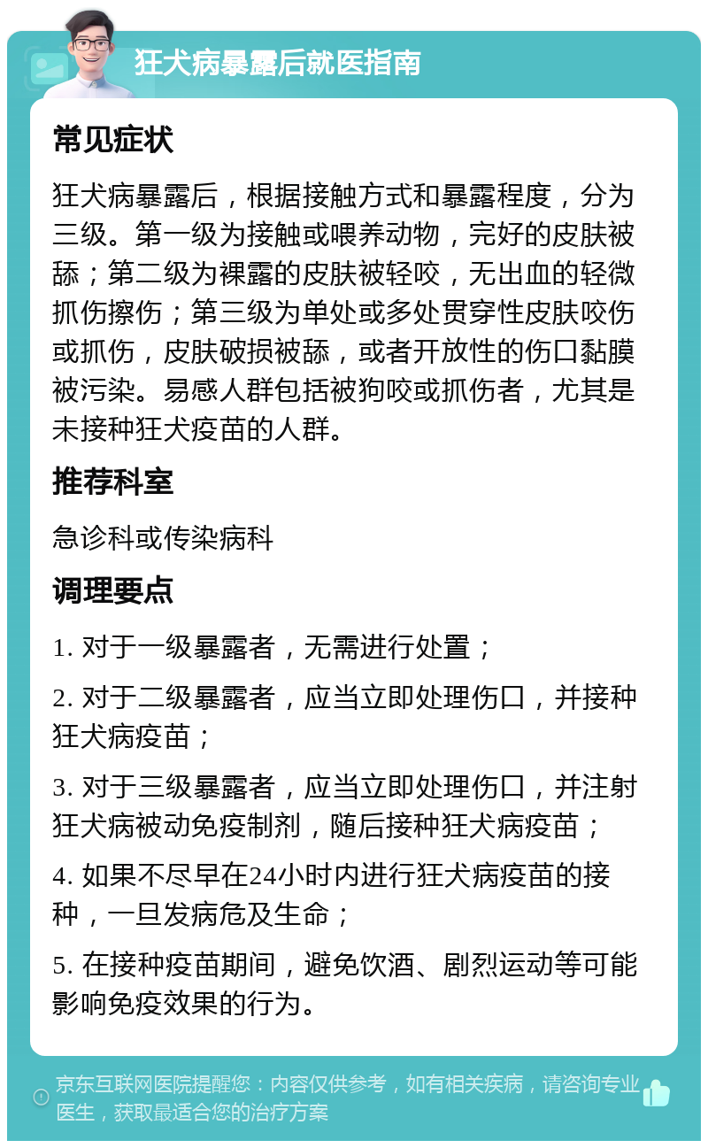 狂犬病暴露后就医指南 常见症状 狂犬病暴露后，根据接触方式和暴露程度，分为三级。第一级为接触或喂养动物，完好的皮肤被舔；第二级为裸露的皮肤被轻咬，无出血的轻微抓伤擦伤；第三级为单处或多处贯穿性皮肤咬伤或抓伤，皮肤破损被舔，或者开放性的伤口黏膜被污染。易感人群包括被狗咬或抓伤者，尤其是未接种狂犬疫苗的人群。 推荐科室 急诊科或传染病科 调理要点 1. 对于一级暴露者，无需进行处置； 2. 对于二级暴露者，应当立即处理伤口，并接种狂犬病疫苗； 3. 对于三级暴露者，应当立即处理伤口，并注射狂犬病被动免疫制剂，随后接种狂犬病疫苗； 4. 如果不尽早在24小时内进行狂犬病疫苗的接种，一旦发病危及生命； 5. 在接种疫苗期间，避免饮酒、剧烈运动等可能影响免疫效果的行为。