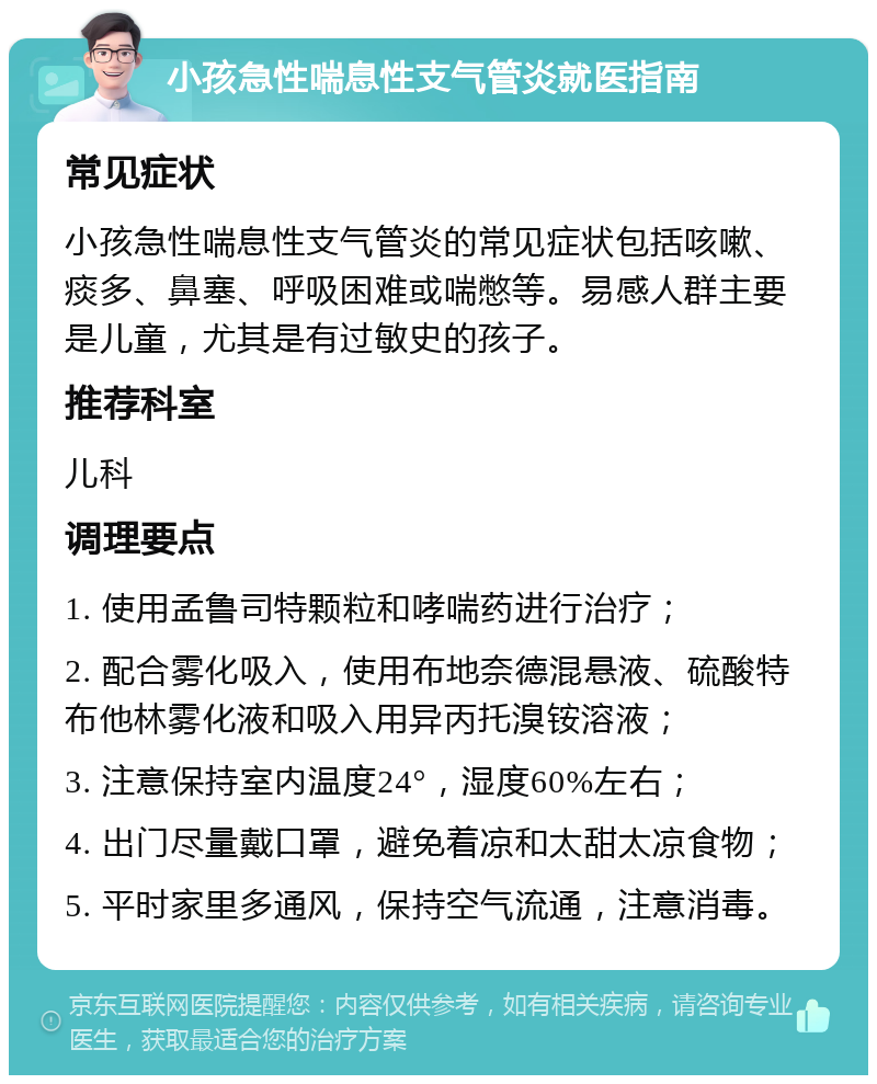 小孩急性喘息性支气管炎就医指南 常见症状 小孩急性喘息性支气管炎的常见症状包括咳嗽、痰多、鼻塞、呼吸困难或喘憋等。易感人群主要是儿童，尤其是有过敏史的孩子。 推荐科室 儿科 调理要点 1. 使用孟鲁司特颗粒和哮喘药进行治疗； 2. 配合雾化吸入，使用布地奈德混悬液、硫酸特布他林雾化液和吸入用异丙托溴铵溶液； 3. 注意保持室内温度24°，湿度60%左右； 4. 出门尽量戴口罩，避免着凉和太甜太凉食物； 5. 平时家里多通风，保持空气流通，注意消毒。