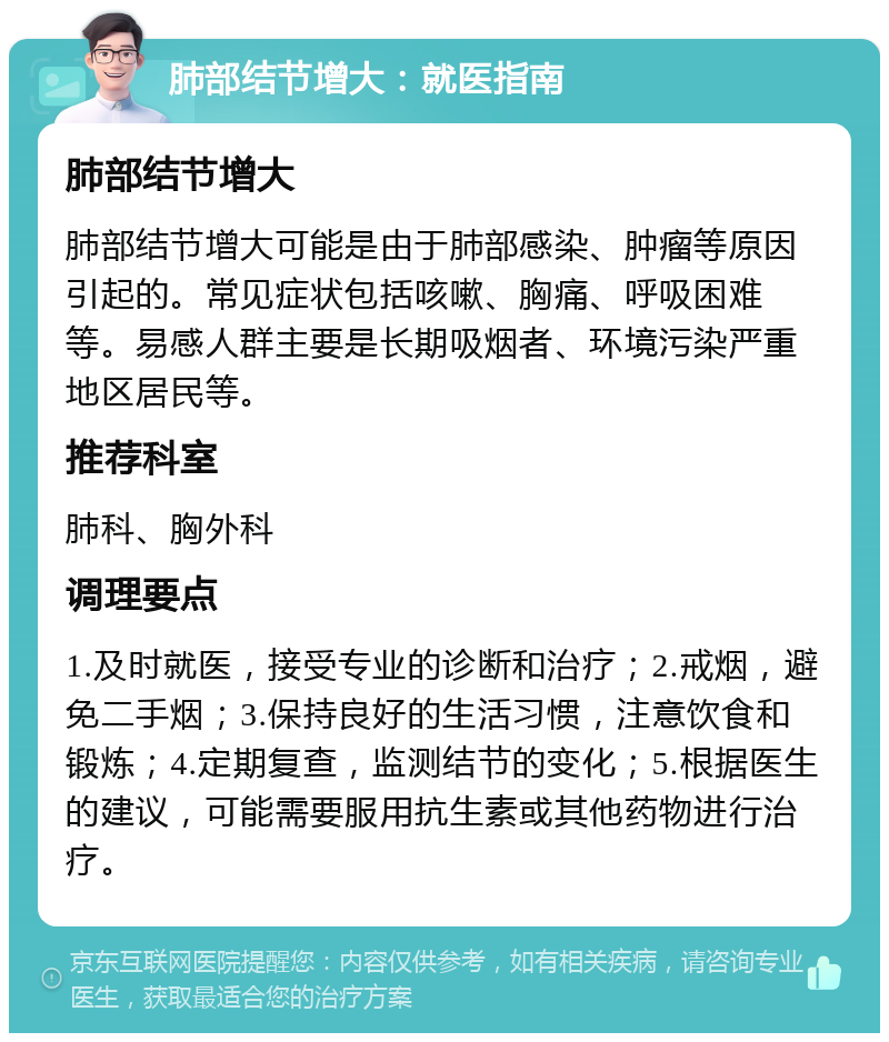 肺部结节增大：就医指南 肺部结节增大 肺部结节增大可能是由于肺部感染、肿瘤等原因引起的。常见症状包括咳嗽、胸痛、呼吸困难等。易感人群主要是长期吸烟者、环境污染严重地区居民等。 推荐科室 肺科、胸外科 调理要点 1.及时就医，接受专业的诊断和治疗；2.戒烟，避免二手烟；3.保持良好的生活习惯，注意饮食和锻炼；4.定期复查，监测结节的变化；5.根据医生的建议，可能需要服用抗生素或其他药物进行治疗。