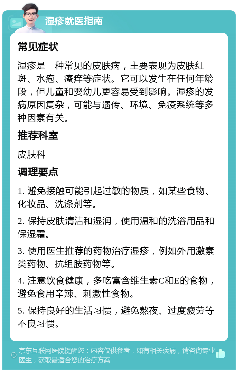 湿疹就医指南 常见症状 湿疹是一种常见的皮肤病，主要表现为皮肤红斑、水疱、瘙痒等症状。它可以发生在任何年龄段，但儿童和婴幼儿更容易受到影响。湿疹的发病原因复杂，可能与遗传、环境、免疫系统等多种因素有关。 推荐科室 皮肤科 调理要点 1. 避免接触可能引起过敏的物质，如某些食物、化妆品、洗涤剂等。 2. 保持皮肤清洁和湿润，使用温和的洗浴用品和保湿霜。 3. 使用医生推荐的药物治疗湿疹，例如外用激素类药物、抗组胺药物等。 4. 注意饮食健康，多吃富含维生素C和E的食物，避免食用辛辣、刺激性食物。 5. 保持良好的生活习惯，避免熬夜、过度疲劳等不良习惯。