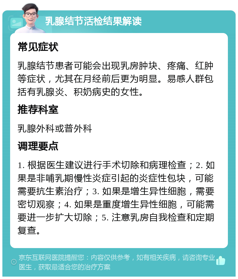 乳腺结节活检结果解读 常见症状 乳腺结节患者可能会出现乳房肿块、疼痛、红肿等症状，尤其在月经前后更为明显。易感人群包括有乳腺炎、积奶病史的女性。 推荐科室 乳腺外科或普外科 调理要点 1. 根据医生建议进行手术切除和病理检查；2. 如果是非哺乳期慢性炎症引起的炎症性包块，可能需要抗生素治疗；3. 如果是增生异性细胞，需要密切观察；4. 如果是重度增生异性细胞，可能需要进一步扩大切除；5. 注意乳房自我检查和定期复查。