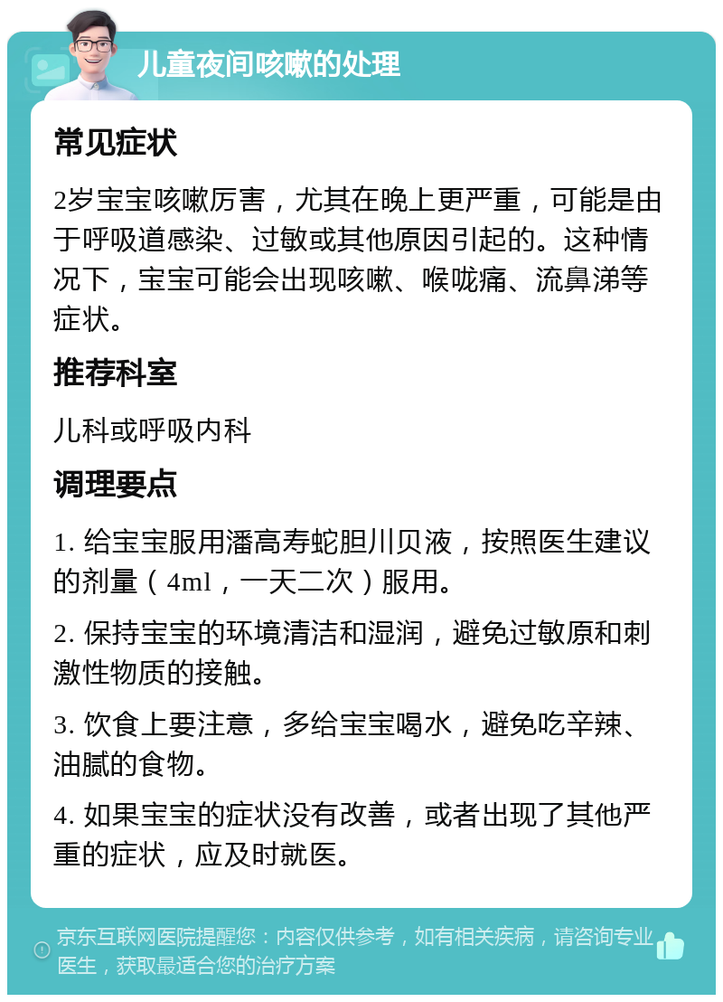 儿童夜间咳嗽的处理 常见症状 2岁宝宝咳嗽厉害，尤其在晚上更严重，可能是由于呼吸道感染、过敏或其他原因引起的。这种情况下，宝宝可能会出现咳嗽、喉咙痛、流鼻涕等症状。 推荐科室 儿科或呼吸内科 调理要点 1. 给宝宝服用潘高寿蛇胆川贝液，按照医生建议的剂量（4ml，一天二次）服用。 2. 保持宝宝的环境清洁和湿润，避免过敏原和刺激性物质的接触。 3. 饮食上要注意，多给宝宝喝水，避免吃辛辣、油腻的食物。 4. 如果宝宝的症状没有改善，或者出现了其他严重的症状，应及时就医。