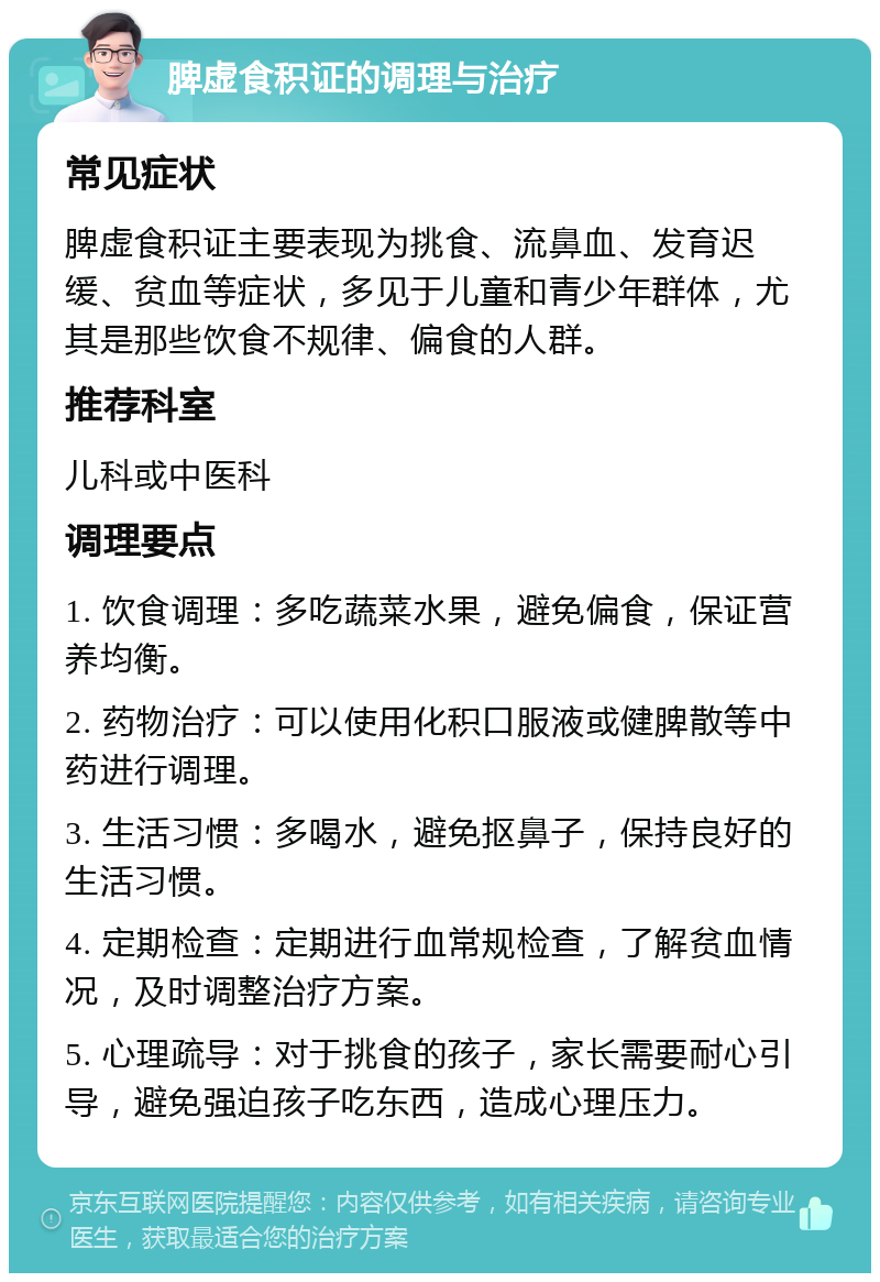 脾虚食积证的调理与治疗 常见症状 脾虚食积证主要表现为挑食、流鼻血、发育迟缓、贫血等症状，多见于儿童和青少年群体，尤其是那些饮食不规律、偏食的人群。 推荐科室 儿科或中医科 调理要点 1. 饮食调理：多吃蔬菜水果，避免偏食，保证营养均衡。 2. 药物治疗：可以使用化积口服液或健脾散等中药进行调理。 3. 生活习惯：多喝水，避免抠鼻子，保持良好的生活习惯。 4. 定期检查：定期进行血常规检查，了解贫血情况，及时调整治疗方案。 5. 心理疏导：对于挑食的孩子，家长需要耐心引导，避免强迫孩子吃东西，造成心理压力。