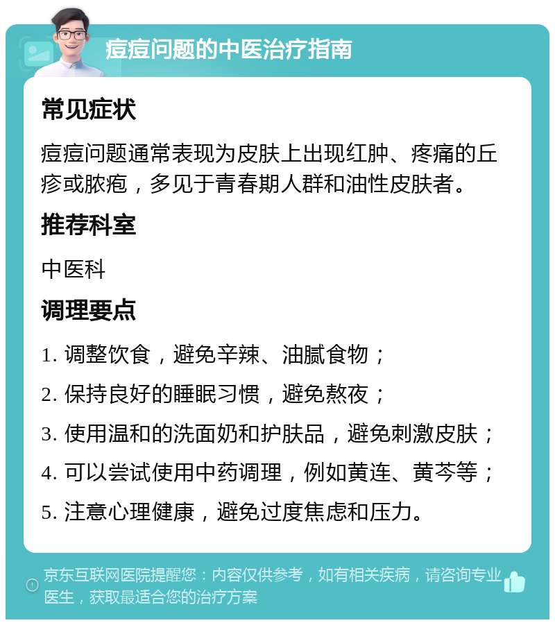 痘痘问题的中医治疗指南 常见症状 痘痘问题通常表现为皮肤上出现红肿、疼痛的丘疹或脓疱，多见于青春期人群和油性皮肤者。 推荐科室 中医科 调理要点 1. 调整饮食，避免辛辣、油腻食物； 2. 保持良好的睡眠习惯，避免熬夜； 3. 使用温和的洗面奶和护肤品，避免刺激皮肤； 4. 可以尝试使用中药调理，例如黄连、黄芩等； 5. 注意心理健康，避免过度焦虑和压力。