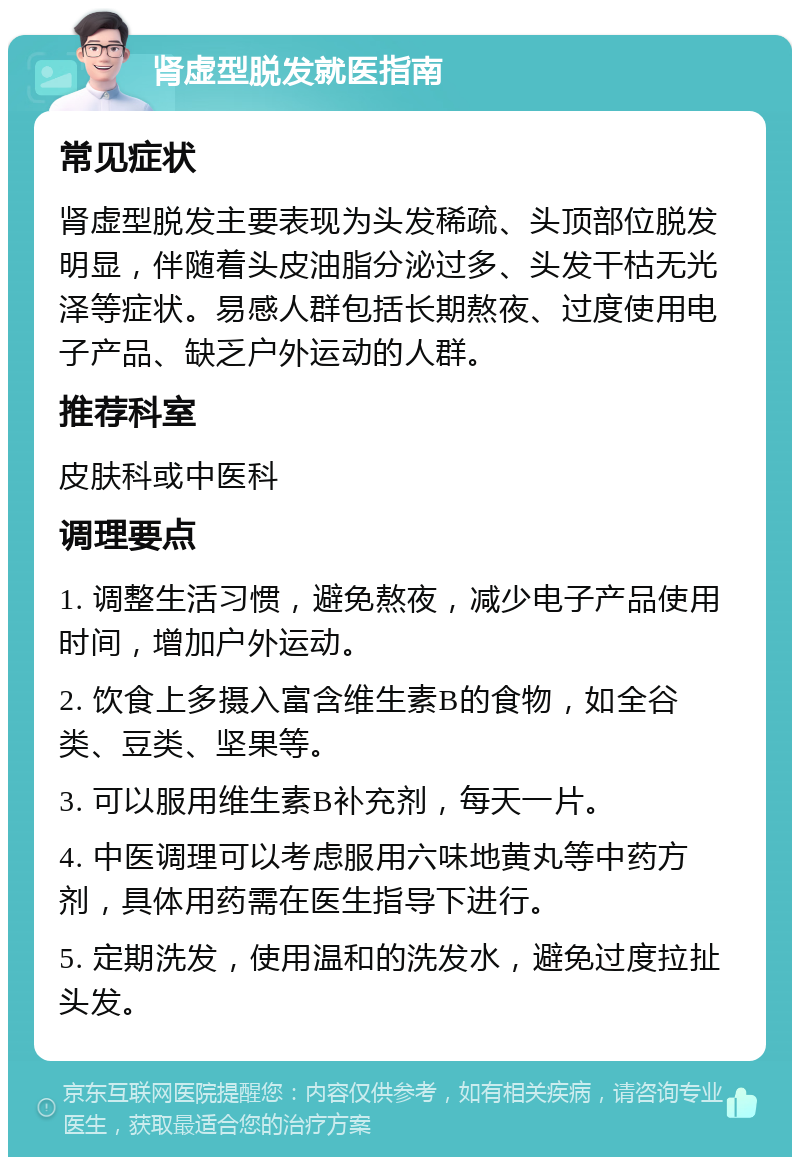 肾虚型脱发就医指南 常见症状 肾虚型脱发主要表现为头发稀疏、头顶部位脱发明显，伴随着头皮油脂分泌过多、头发干枯无光泽等症状。易感人群包括长期熬夜、过度使用电子产品、缺乏户外运动的人群。 推荐科室 皮肤科或中医科 调理要点 1. 调整生活习惯，避免熬夜，减少电子产品使用时间，增加户外运动。 2. 饮食上多摄入富含维生素B的食物，如全谷类、豆类、坚果等。 3. 可以服用维生素B补充剂，每天一片。 4. 中医调理可以考虑服用六味地黄丸等中药方剂，具体用药需在医生指导下进行。 5. 定期洗发，使用温和的洗发水，避免过度拉扯头发。