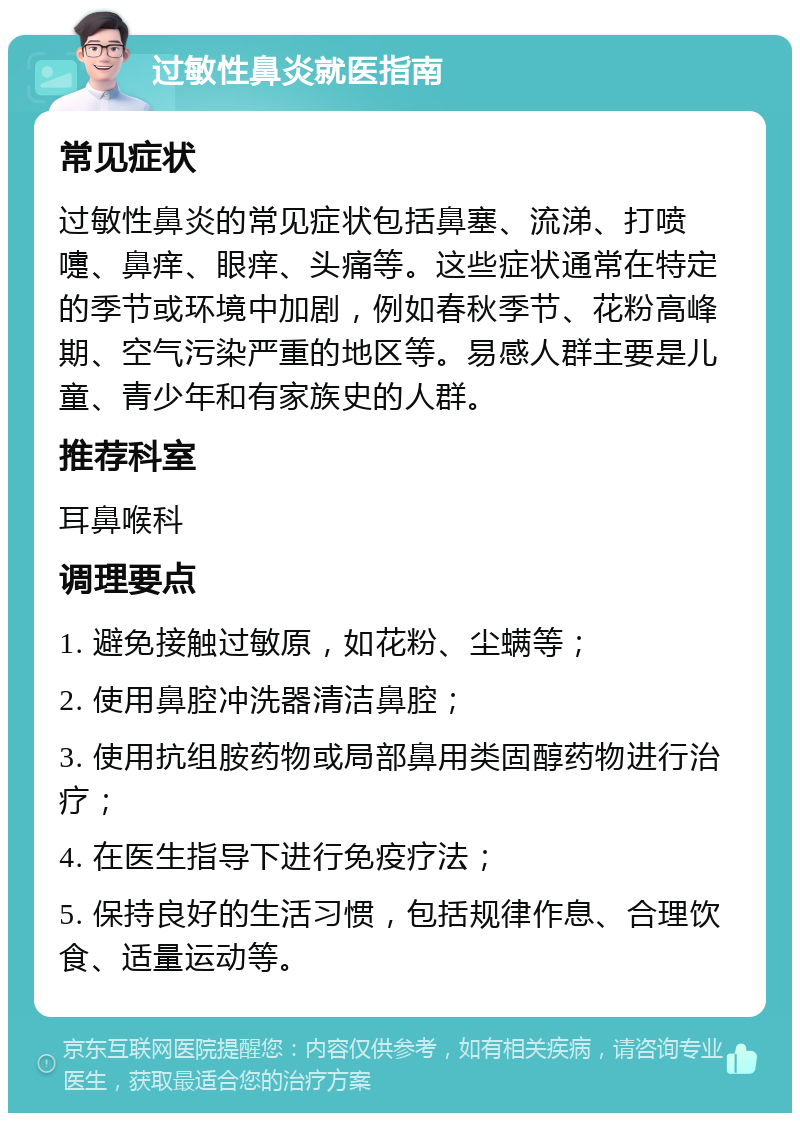 过敏性鼻炎就医指南 常见症状 过敏性鼻炎的常见症状包括鼻塞、流涕、打喷嚏、鼻痒、眼痒、头痛等。这些症状通常在特定的季节或环境中加剧，例如春秋季节、花粉高峰期、空气污染严重的地区等。易感人群主要是儿童、青少年和有家族史的人群。 推荐科室 耳鼻喉科 调理要点 1. 避免接触过敏原，如花粉、尘螨等； 2. 使用鼻腔冲洗器清洁鼻腔； 3. 使用抗组胺药物或局部鼻用类固醇药物进行治疗； 4. 在医生指导下进行免疫疗法； 5. 保持良好的生活习惯，包括规律作息、合理饮食、适量运动等。