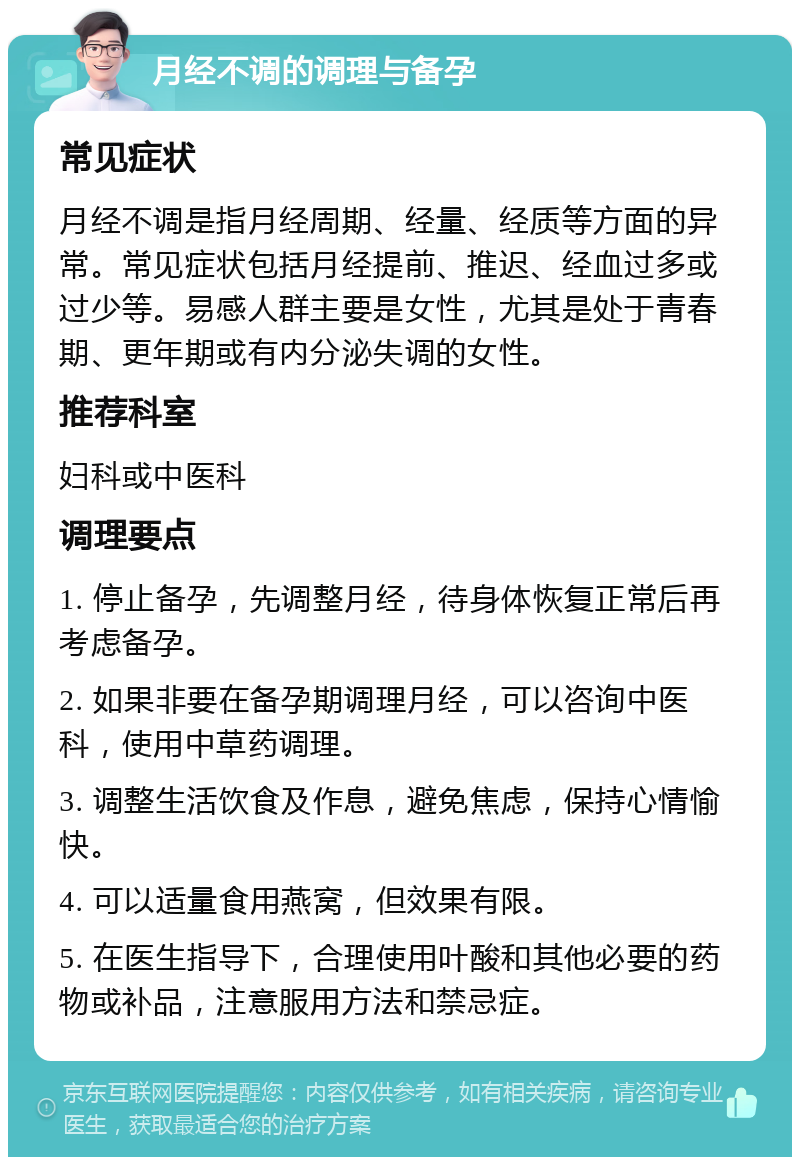 月经不调的调理与备孕 常见症状 月经不调是指月经周期、经量、经质等方面的异常。常见症状包括月经提前、推迟、经血过多或过少等。易感人群主要是女性，尤其是处于青春期、更年期或有内分泌失调的女性。 推荐科室 妇科或中医科 调理要点 1. 停止备孕，先调整月经，待身体恢复正常后再考虑备孕。 2. 如果非要在备孕期调理月经，可以咨询中医科，使用中草药调理。 3. 调整生活饮食及作息，避免焦虑，保持心情愉快。 4. 可以适量食用燕窝，但效果有限。 5. 在医生指导下，合理使用叶酸和其他必要的药物或补品，注意服用方法和禁忌症。