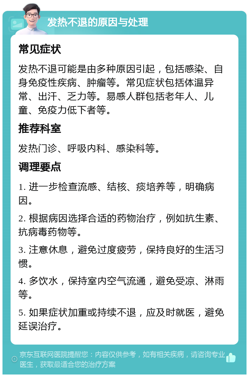 发热不退的原因与处理 常见症状 发热不退可能是由多种原因引起，包括感染、自身免疫性疾病、肿瘤等。常见症状包括体温异常、出汗、乏力等。易感人群包括老年人、儿童、免疫力低下者等。 推荐科室 发热门诊、呼吸内科、感染科等。 调理要点 1. 进一步检查流感、结核、痰培养等，明确病因。 2. 根据病因选择合适的药物治疗，例如抗生素、抗病毒药物等。 3. 注意休息，避免过度疲劳，保持良好的生活习惯。 4. 多饮水，保持室内空气流通，避免受凉、淋雨等。 5. 如果症状加重或持续不退，应及时就医，避免延误治疗。