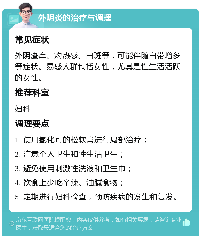 外阴炎的治疗与调理 常见症状 外阴瘙痒、灼热感、白斑等，可能伴随白带增多等症状。易感人群包括女性，尤其是性生活活跃的女性。 推荐科室 妇科 调理要点 1. 使用氢化可的松软膏进行局部治疗； 2. 注意个人卫生和性生活卫生； 3. 避免使用刺激性洗液和卫生巾； 4. 饮食上少吃辛辣、油腻食物； 5. 定期进行妇科检查，预防疾病的发生和复发。