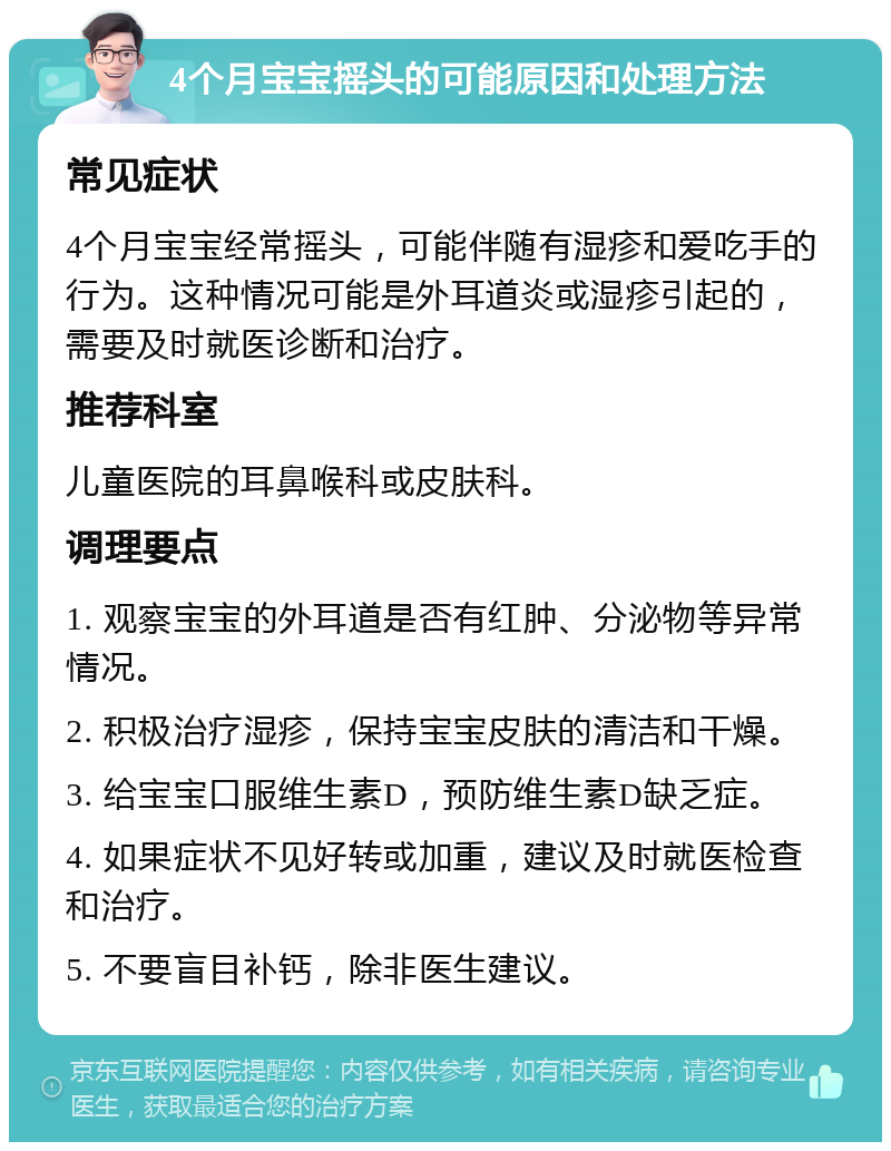 4个月宝宝摇头的可能原因和处理方法 常见症状 4个月宝宝经常摇头，可能伴随有湿疹和爱吃手的行为。这种情况可能是外耳道炎或湿疹引起的，需要及时就医诊断和治疗。 推荐科室 儿童医院的耳鼻喉科或皮肤科。 调理要点 1. 观察宝宝的外耳道是否有红肿、分泌物等异常情况。 2. 积极治疗湿疹，保持宝宝皮肤的清洁和干燥。 3. 给宝宝口服维生素D，预防维生素D缺乏症。 4. 如果症状不见好转或加重，建议及时就医检查和治疗。 5. 不要盲目补钙，除非医生建议。