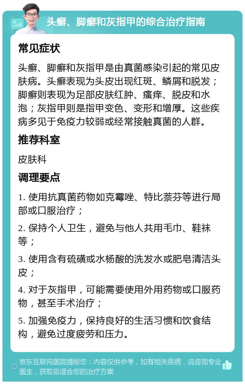 头癣、脚癣和灰指甲的综合治疗指南 常见症状 头癣、脚癣和灰指甲是由真菌感染引起的常见皮肤病。头癣表现为头皮出现红斑、鳞屑和脱发；脚癣则表现为足部皮肤红肿、瘙痒、脱皮和水泡；灰指甲则是指甲变色、变形和增厚。这些疾病多见于免疫力较弱或经常接触真菌的人群。 推荐科室 皮肤科 调理要点 1. 使用抗真菌药物如克霉唑、特比萘芬等进行局部或口服治疗； 2. 保持个人卫生，避免与他人共用毛巾、鞋袜等； 3. 使用含有硫磺或水杨酸的洗发水或肥皂清洁头皮； 4. 对于灰指甲，可能需要使用外用药物或口服药物，甚至手术治疗； 5. 加强免疫力，保持良好的生活习惯和饮食结构，避免过度疲劳和压力。