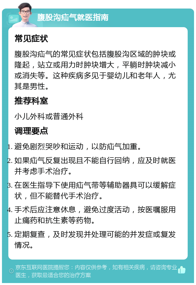 腹股沟疝气就医指南 常见症状 腹股沟疝气的常见症状包括腹股沟区域的肿块或隆起，站立或用力时肿块增大，平躺时肿块减小或消失等。这种疾病多见于婴幼儿和老年人，尤其是男性。 推荐科室 小儿外科或普通外科 调理要点 避免剧烈哭吵和运动，以防疝气加重。 如果疝气反复出现且不能自行回纳，应及时就医并考虑手术治疗。 在医生指导下使用疝气带等辅助器具可以缓解症状，但不能替代手术治疗。 手术后应注意休息，避免过度活动，按医嘱服用止痛药和抗生素等药物。 定期复查，及时发现并处理可能的并发症或复发情况。