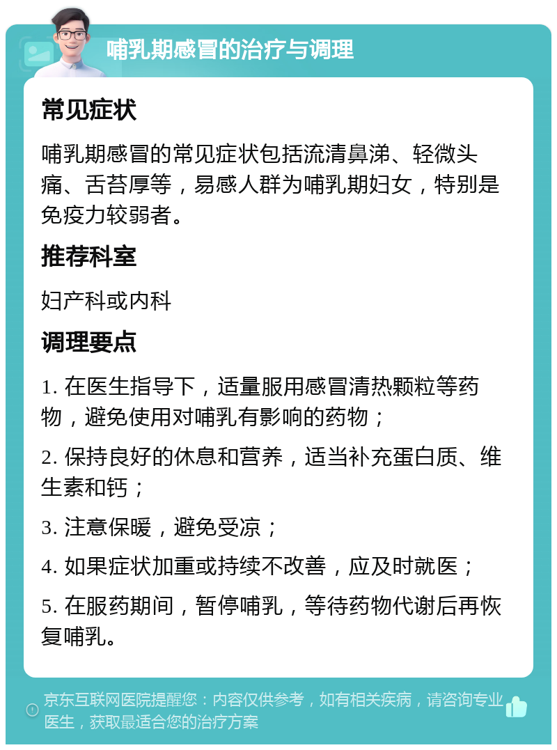 哺乳期感冒的治疗与调理 常见症状 哺乳期感冒的常见症状包括流清鼻涕、轻微头痛、舌苔厚等，易感人群为哺乳期妇女，特别是免疫力较弱者。 推荐科室 妇产科或内科 调理要点 1. 在医生指导下，适量服用感冒清热颗粒等药物，避免使用对哺乳有影响的药物； 2. 保持良好的休息和营养，适当补充蛋白质、维生素和钙； 3. 注意保暖，避免受凉； 4. 如果症状加重或持续不改善，应及时就医； 5. 在服药期间，暂停哺乳，等待药物代谢后再恢复哺乳。