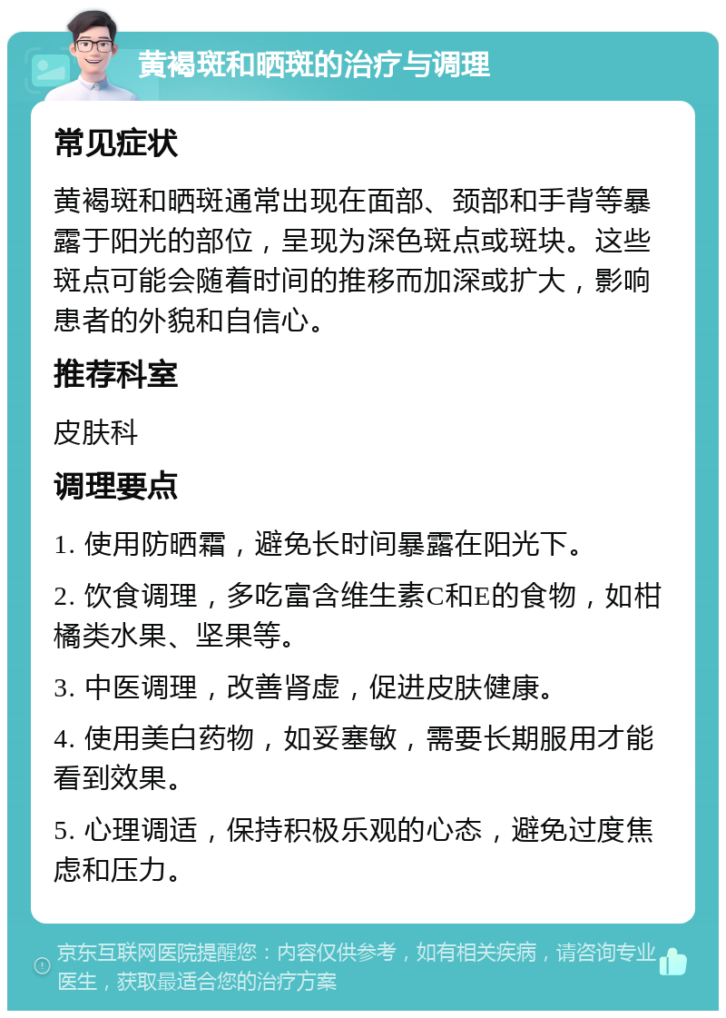 黄褐斑和晒斑的治疗与调理 常见症状 黄褐斑和晒斑通常出现在面部、颈部和手背等暴露于阳光的部位，呈现为深色斑点或斑块。这些斑点可能会随着时间的推移而加深或扩大，影响患者的外貌和自信心。 推荐科室 皮肤科 调理要点 1. 使用防晒霜，避免长时间暴露在阳光下。 2. 饮食调理，多吃富含维生素C和E的食物，如柑橘类水果、坚果等。 3. 中医调理，改善肾虚，促进皮肤健康。 4. 使用美白药物，如妥塞敏，需要长期服用才能看到效果。 5. 心理调适，保持积极乐观的心态，避免过度焦虑和压力。