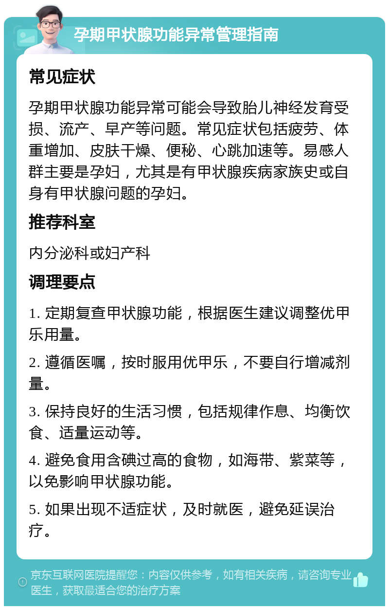 孕期甲状腺功能异常管理指南 常见症状 孕期甲状腺功能异常可能会导致胎儿神经发育受损、流产、早产等问题。常见症状包括疲劳、体重增加、皮肤干燥、便秘、心跳加速等。易感人群主要是孕妇，尤其是有甲状腺疾病家族史或自身有甲状腺问题的孕妇。 推荐科室 内分泌科或妇产科 调理要点 1. 定期复查甲状腺功能，根据医生建议调整优甲乐用量。 2. 遵循医嘱，按时服用优甲乐，不要自行增减剂量。 3. 保持良好的生活习惯，包括规律作息、均衡饮食、适量运动等。 4. 避免食用含碘过高的食物，如海带、紫菜等，以免影响甲状腺功能。 5. 如果出现不适症状，及时就医，避免延误治疗。