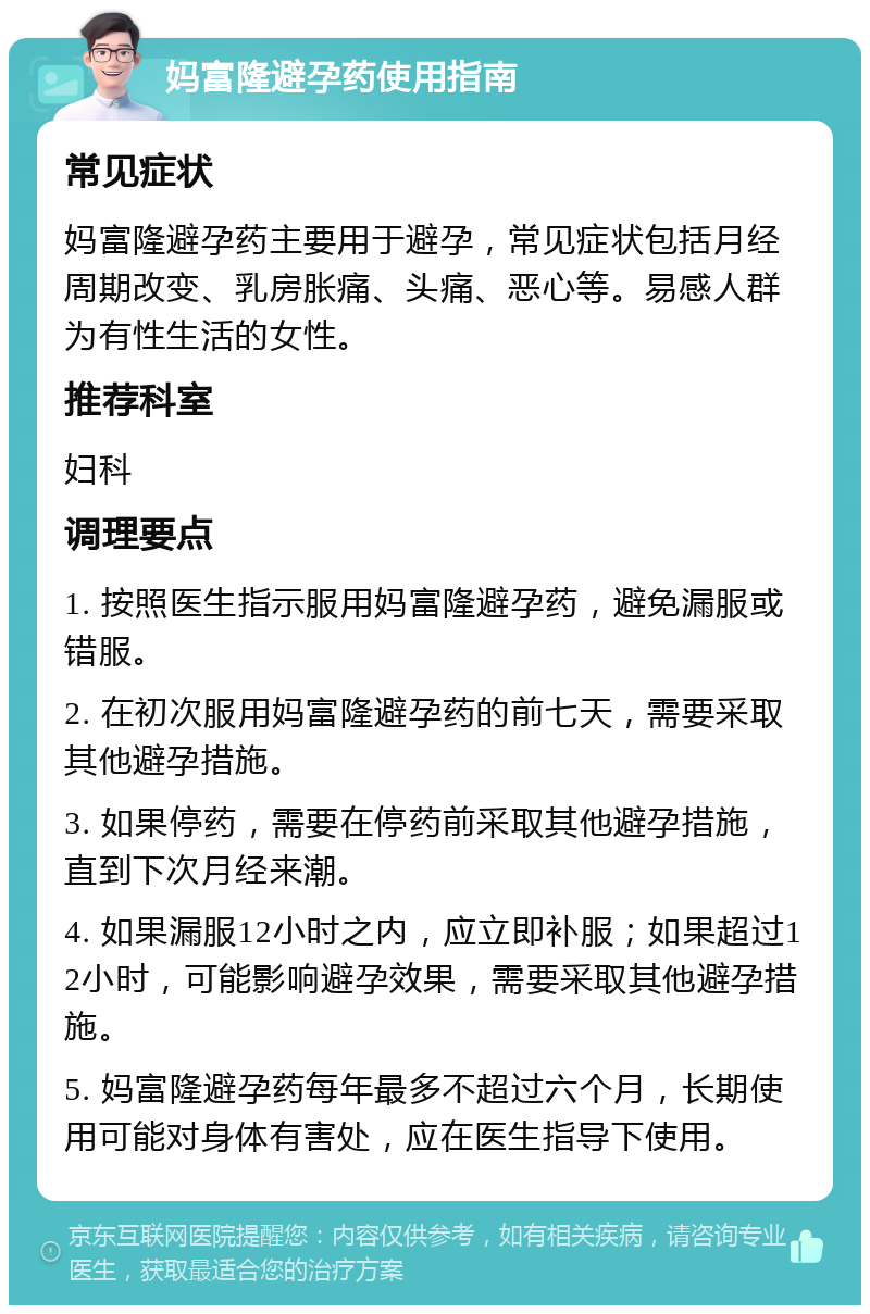 妈富隆避孕药使用指南 常见症状 妈富隆避孕药主要用于避孕，常见症状包括月经周期改变、乳房胀痛、头痛、恶心等。易感人群为有性生活的女性。 推荐科室 妇科 调理要点 1. 按照医生指示服用妈富隆避孕药，避免漏服或错服。 2. 在初次服用妈富隆避孕药的前七天，需要采取其他避孕措施。 3. 如果停药，需要在停药前采取其他避孕措施，直到下次月经来潮。 4. 如果漏服12小时之内，应立即补服；如果超过12小时，可能影响避孕效果，需要采取其他避孕措施。 5. 妈富隆避孕药每年最多不超过六个月，长期使用可能对身体有害处，应在医生指导下使用。