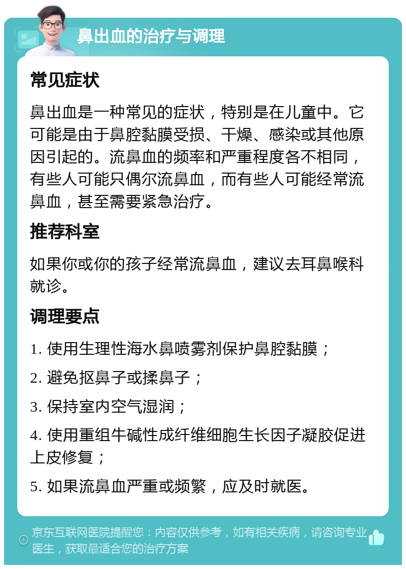 鼻出血的治疗与调理 常见症状 鼻出血是一种常见的症状，特别是在儿童中。它可能是由于鼻腔黏膜受损、干燥、感染或其他原因引起的。流鼻血的频率和严重程度各不相同，有些人可能只偶尔流鼻血，而有些人可能经常流鼻血，甚至需要紧急治疗。 推荐科室 如果你或你的孩子经常流鼻血，建议去耳鼻喉科就诊。 调理要点 1. 使用生理性海水鼻喷雾剂保护鼻腔黏膜； 2. 避免抠鼻子或揉鼻子； 3. 保持室内空气湿润； 4. 使用重组牛碱性成纤维细胞生长因子凝胶促进上皮修复； 5. 如果流鼻血严重或频繁，应及时就医。