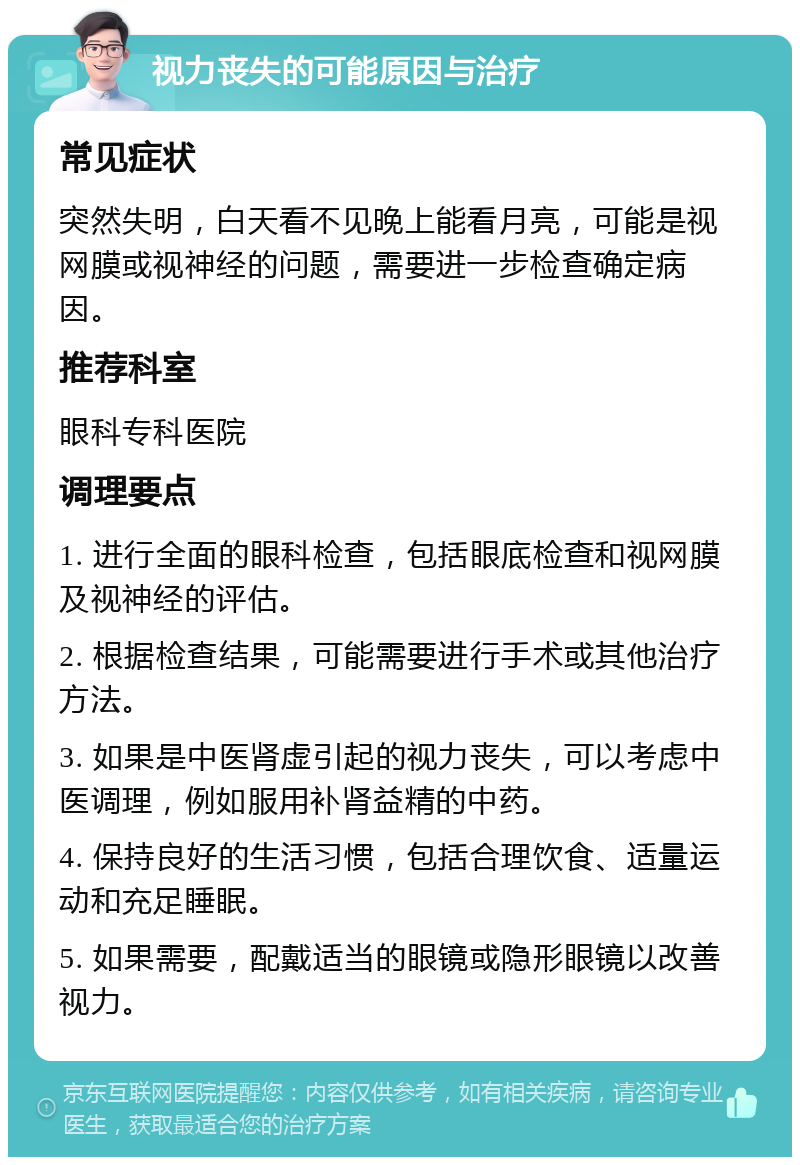 视力丧失的可能原因与治疗 常见症状 突然失明，白天看不见晚上能看月亮，可能是视网膜或视神经的问题，需要进一步检查确定病因。 推荐科室 眼科专科医院 调理要点 1. 进行全面的眼科检查，包括眼底检查和视网膜及视神经的评估。 2. 根据检查结果，可能需要进行手术或其他治疗方法。 3. 如果是中医肾虚引起的视力丧失，可以考虑中医调理，例如服用补肾益精的中药。 4. 保持良好的生活习惯，包括合理饮食、适量运动和充足睡眠。 5. 如果需要，配戴适当的眼镜或隐形眼镜以改善视力。