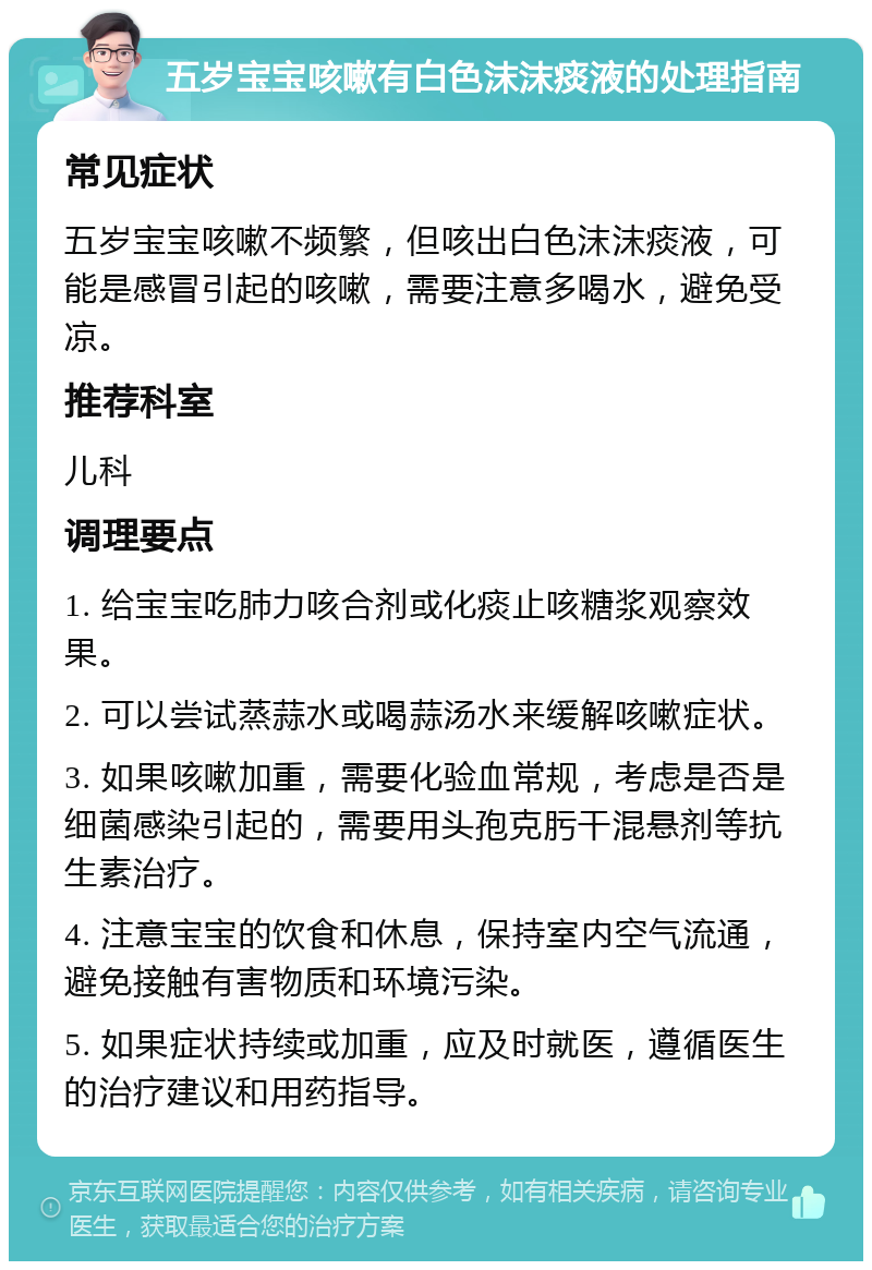 五岁宝宝咳嗽有白色沫沫痰液的处理指南 常见症状 五岁宝宝咳嗽不频繁，但咳出白色沫沫痰液，可能是感冒引起的咳嗽，需要注意多喝水，避免受凉。 推荐科室 儿科 调理要点 1. 给宝宝吃肺力咳合剂或化痰止咳糖浆观察效果。 2. 可以尝试蒸蒜水或喝蒜汤水来缓解咳嗽症状。 3. 如果咳嗽加重，需要化验血常规，考虑是否是细菌感染引起的，需要用头孢克肟干混悬剂等抗生素治疗。 4. 注意宝宝的饮食和休息，保持室内空气流通，避免接触有害物质和环境污染。 5. 如果症状持续或加重，应及时就医，遵循医生的治疗建议和用药指导。