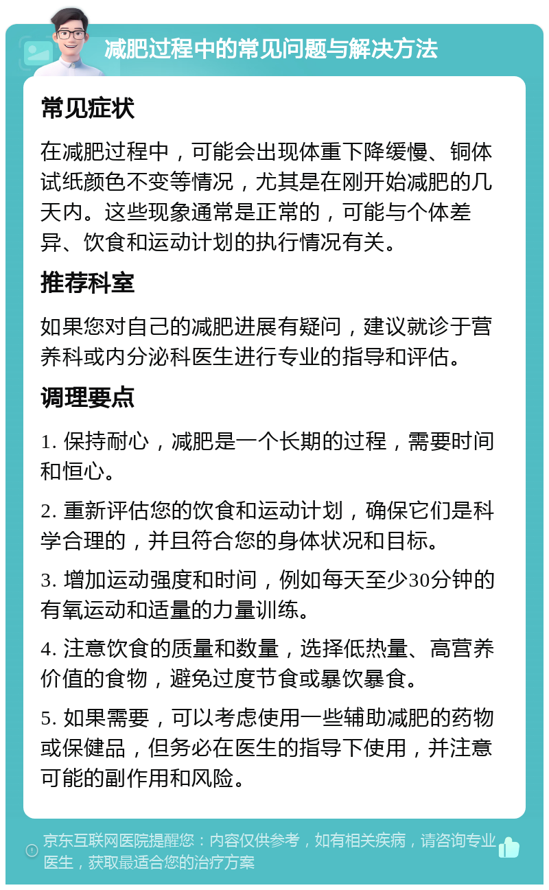 减肥过程中的常见问题与解决方法 常见症状 在减肥过程中，可能会出现体重下降缓慢、铜体试纸颜色不变等情况，尤其是在刚开始减肥的几天内。这些现象通常是正常的，可能与个体差异、饮食和运动计划的执行情况有关。 推荐科室 如果您对自己的减肥进展有疑问，建议就诊于营养科或内分泌科医生进行专业的指导和评估。 调理要点 1. 保持耐心，减肥是一个长期的过程，需要时间和恒心。 2. 重新评估您的饮食和运动计划，确保它们是科学合理的，并且符合您的身体状况和目标。 3. 增加运动强度和时间，例如每天至少30分钟的有氧运动和适量的力量训练。 4. 注意饮食的质量和数量，选择低热量、高营养价值的食物，避免过度节食或暴饮暴食。 5. 如果需要，可以考虑使用一些辅助减肥的药物或保健品，但务必在医生的指导下使用，并注意可能的副作用和风险。