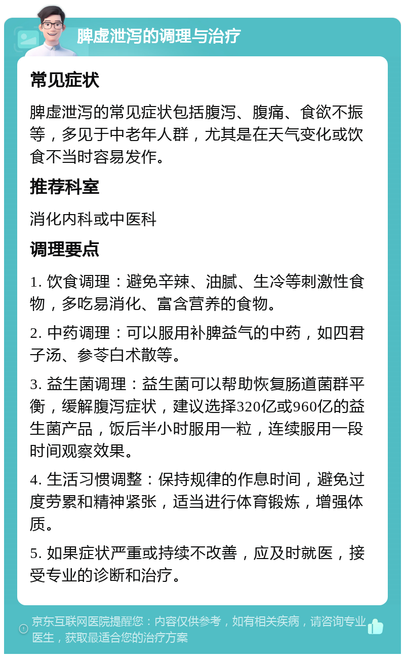 脾虚泄泻的调理与治疗 常见症状 脾虚泄泻的常见症状包括腹泻、腹痛、食欲不振等，多见于中老年人群，尤其是在天气变化或饮食不当时容易发作。 推荐科室 消化内科或中医科 调理要点 1. 饮食调理：避免辛辣、油腻、生冷等刺激性食物，多吃易消化、富含营养的食物。 2. 中药调理：可以服用补脾益气的中药，如四君子汤、参苓白术散等。 3. 益生菌调理：益生菌可以帮助恢复肠道菌群平衡，缓解腹泻症状，建议选择320亿或960亿的益生菌产品，饭后半小时服用一粒，连续服用一段时间观察效果。 4. 生活习惯调整：保持规律的作息时间，避免过度劳累和精神紧张，适当进行体育锻炼，增强体质。 5. 如果症状严重或持续不改善，应及时就医，接受专业的诊断和治疗。