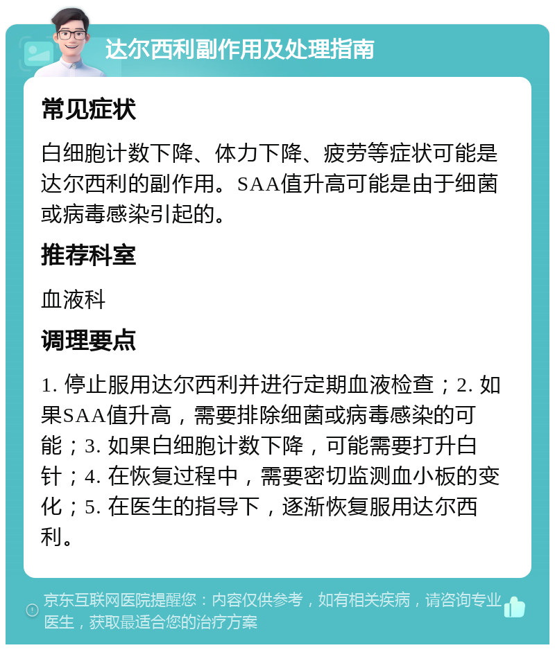 达尔西利副作用及处理指南 常见症状 白细胞计数下降、体力下降、疲劳等症状可能是达尔西利的副作用。SAA值升高可能是由于细菌或病毒感染引起的。 推荐科室 血液科 调理要点 1. 停止服用达尔西利并进行定期血液检查；2. 如果SAA值升高，需要排除细菌或病毒感染的可能；3. 如果白细胞计数下降，可能需要打升白针；4. 在恢复过程中，需要密切监测血小板的变化；5. 在医生的指导下，逐渐恢复服用达尔西利。