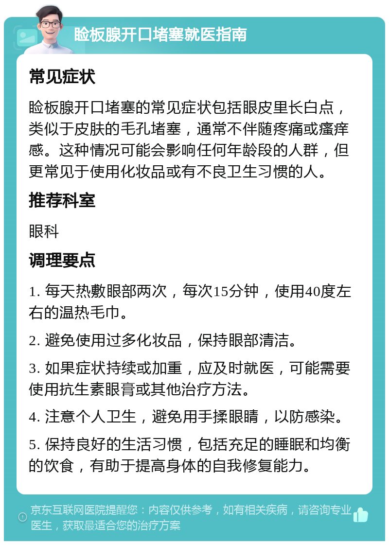 睑板腺开口堵塞就医指南 常见症状 睑板腺开口堵塞的常见症状包括眼皮里长白点，类似于皮肤的毛孔堵塞，通常不伴随疼痛或瘙痒感。这种情况可能会影响任何年龄段的人群，但更常见于使用化妆品或有不良卫生习惯的人。 推荐科室 眼科 调理要点 1. 每天热敷眼部两次，每次15分钟，使用40度左右的温热毛巾。 2. 避免使用过多化妆品，保持眼部清洁。 3. 如果症状持续或加重，应及时就医，可能需要使用抗生素眼膏或其他治疗方法。 4. 注意个人卫生，避免用手揉眼睛，以防感染。 5. 保持良好的生活习惯，包括充足的睡眠和均衡的饮食，有助于提高身体的自我修复能力。