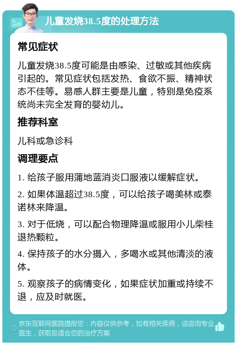 儿童发烧38.5度的处理方法 常见症状 儿童发烧38.5度可能是由感染、过敏或其他疾病引起的。常见症状包括发热、食欲不振、精神状态不佳等。易感人群主要是儿童，特别是免疫系统尚未完全发育的婴幼儿。 推荐科室 儿科或急诊科 调理要点 1. 给孩子服用蒲地蓝消炎口服液以缓解症状。 2. 如果体温超过38.5度，可以给孩子喝美林或泰诺林来降温。 3. 对于低烧，可以配合物理降温或服用小儿柴桂退热颗粒。 4. 保持孩子的水分摄入，多喝水或其他清淡的液体。 5. 观察孩子的病情变化，如果症状加重或持续不退，应及时就医。