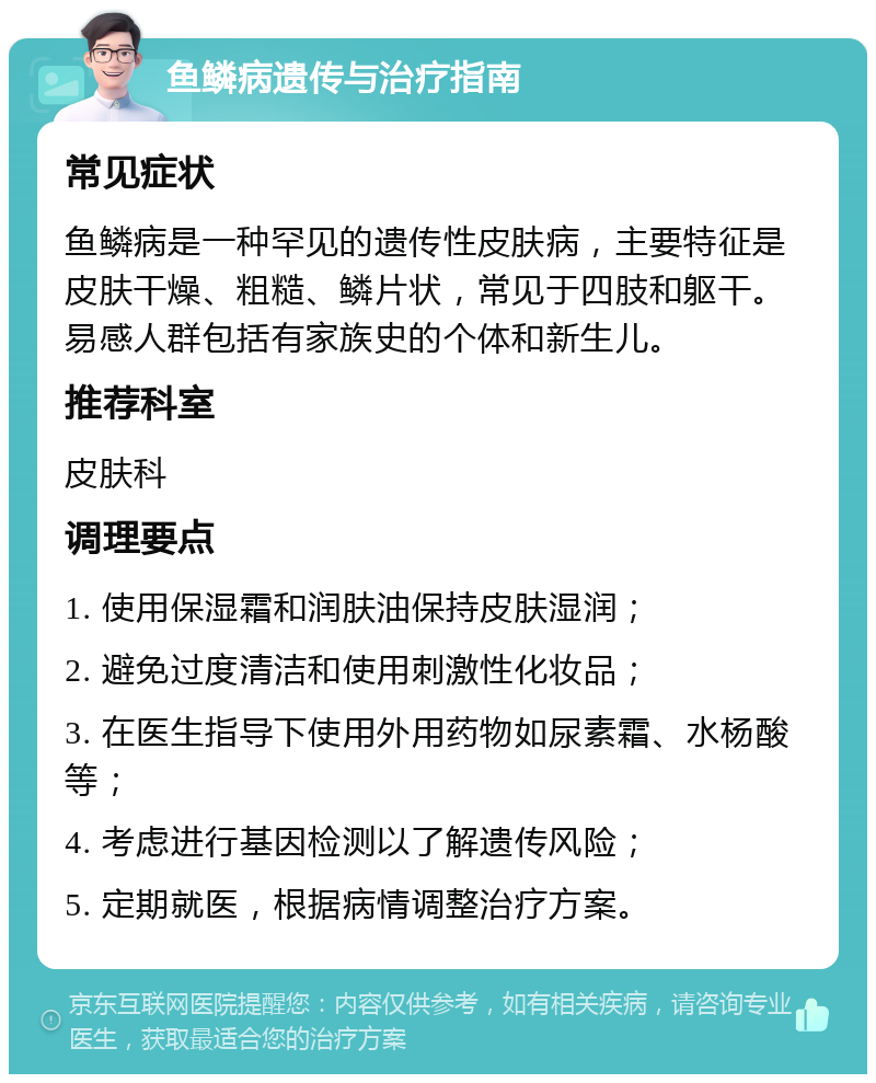 鱼鳞病遗传与治疗指南 常见症状 鱼鳞病是一种罕见的遗传性皮肤病，主要特征是皮肤干燥、粗糙、鳞片状，常见于四肢和躯干。易感人群包括有家族史的个体和新生儿。 推荐科室 皮肤科 调理要点 1. 使用保湿霜和润肤油保持皮肤湿润； 2. 避免过度清洁和使用刺激性化妆品； 3. 在医生指导下使用外用药物如尿素霜、水杨酸等； 4. 考虑进行基因检测以了解遗传风险； 5. 定期就医，根据病情调整治疗方案。