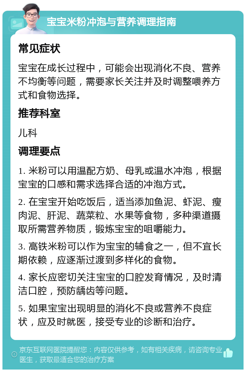 宝宝米粉冲泡与营养调理指南 常见症状 宝宝在成长过程中，可能会出现消化不良、营养不均衡等问题，需要家长关注并及时调整喂养方式和食物选择。 推荐科室 儿科 调理要点 1. 米粉可以用温配方奶、母乳或温水冲泡，根据宝宝的口感和需求选择合适的冲泡方式。 2. 在宝宝开始吃饭后，适当添加鱼泥、虾泥、瘦肉泥、肝泥、蔬菜粒、水果等食物，多种渠道摄取所需营养物质，锻炼宝宝的咀嚼能力。 3. 高铁米粉可以作为宝宝的辅食之一，但不宜长期依赖，应逐渐过渡到多样化的食物。 4. 家长应密切关注宝宝的口腔发育情况，及时清洁口腔，预防龋齿等问题。 5. 如果宝宝出现明显的消化不良或营养不良症状，应及时就医，接受专业的诊断和治疗。