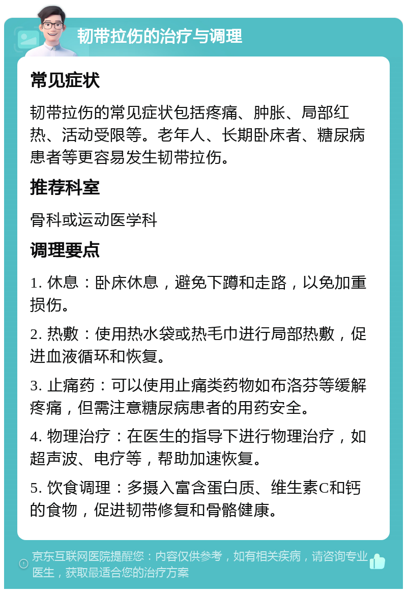 韧带拉伤的治疗与调理 常见症状 韧带拉伤的常见症状包括疼痛、肿胀、局部红热、活动受限等。老年人、长期卧床者、糖尿病患者等更容易发生韧带拉伤。 推荐科室 骨科或运动医学科 调理要点 1. 休息：卧床休息，避免下蹲和走路，以免加重损伤。 2. 热敷：使用热水袋或热毛巾进行局部热敷，促进血液循环和恢复。 3. 止痛药：可以使用止痛类药物如布洛芬等缓解疼痛，但需注意糖尿病患者的用药安全。 4. 物理治疗：在医生的指导下进行物理治疗，如超声波、电疗等，帮助加速恢复。 5. 饮食调理：多摄入富含蛋白质、维生素C和钙的食物，促进韧带修复和骨骼健康。