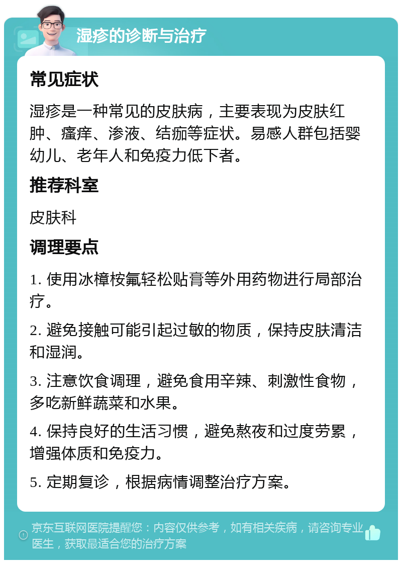 湿疹的诊断与治疗 常见症状 湿疹是一种常见的皮肤病，主要表现为皮肤红肿、瘙痒、渗液、结痂等症状。易感人群包括婴幼儿、老年人和免疫力低下者。 推荐科室 皮肤科 调理要点 1. 使用冰樟桉氟轻松贴膏等外用药物进行局部治疗。 2. 避免接触可能引起过敏的物质，保持皮肤清洁和湿润。 3. 注意饮食调理，避免食用辛辣、刺激性食物，多吃新鲜蔬菜和水果。 4. 保持良好的生活习惯，避免熬夜和过度劳累，增强体质和免疫力。 5. 定期复诊，根据病情调整治疗方案。