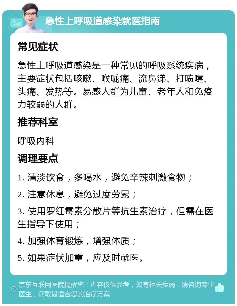 急性上呼吸道感染就医指南 常见症状 急性上呼吸道感染是一种常见的呼吸系统疾病，主要症状包括咳嗽、喉咙痛、流鼻涕、打喷嚏、头痛、发热等。易感人群为儿童、老年人和免疫力较弱的人群。 推荐科室 呼吸内科 调理要点 1. 清淡饮食，多喝水，避免辛辣刺激食物； 2. 注意休息，避免过度劳累； 3. 使用罗红霉素分散片等抗生素治疗，但需在医生指导下使用； 4. 加强体育锻炼，增强体质； 5. 如果症状加重，应及时就医。