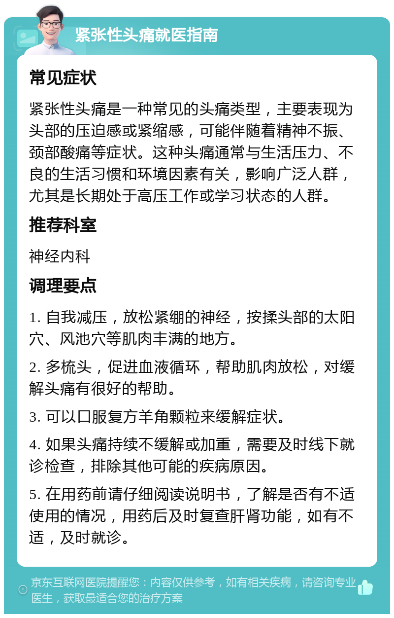 紧张性头痛就医指南 常见症状 紧张性头痛是一种常见的头痛类型，主要表现为头部的压迫感或紧缩感，可能伴随着精神不振、颈部酸痛等症状。这种头痛通常与生活压力、不良的生活习惯和环境因素有关，影响广泛人群，尤其是长期处于高压工作或学习状态的人群。 推荐科室 神经内科 调理要点 1. 自我减压，放松紧绷的神经，按揉头部的太阳穴、风池穴等肌肉丰满的地方。 2. 多梳头，促进血液循环，帮助肌肉放松，对缓解头痛有很好的帮助。 3. 可以口服复方羊角颗粒来缓解症状。 4. 如果头痛持续不缓解或加重，需要及时线下就诊检查，排除其他可能的疾病原因。 5. 在用药前请仔细阅读说明书，了解是否有不适使用的情况，用药后及时复查肝肾功能，如有不适，及时就诊。