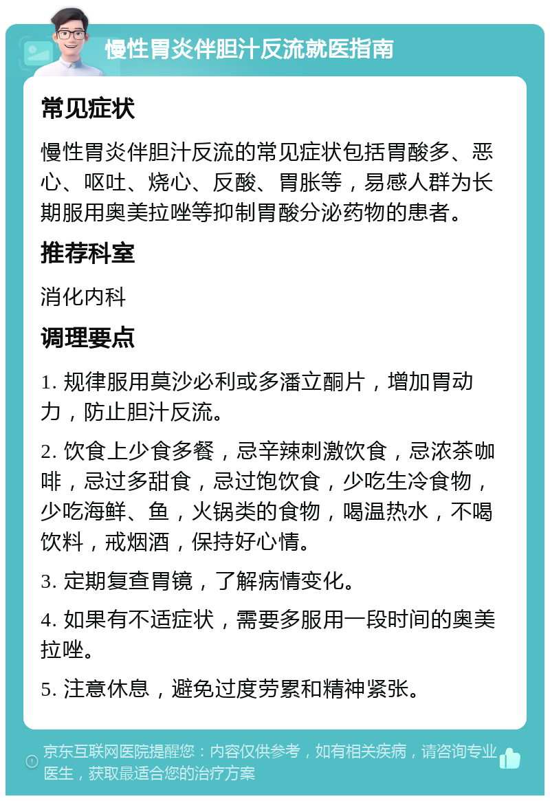 慢性胃炎伴胆汁反流就医指南 常见症状 慢性胃炎伴胆汁反流的常见症状包括胃酸多、恶心、呕吐、烧心、反酸、胃胀等，易感人群为长期服用奥美拉唑等抑制胃酸分泌药物的患者。 推荐科室 消化内科 调理要点 1. 规律服用莫沙必利或多潘立酮片，增加胃动力，防止胆汁反流。 2. 饮食上少食多餐，忌辛辣刺激饮食，忌浓茶咖啡，忌过多甜食，忌过饱饮食，少吃生冷食物，少吃海鲜、鱼，火锅类的食物，喝温热水，不喝饮料，戒烟酒，保持好心情。 3. 定期复查胃镜，了解病情变化。 4. 如果有不适症状，需要多服用一段时间的奥美拉唑。 5. 注意休息，避免过度劳累和精神紧张。