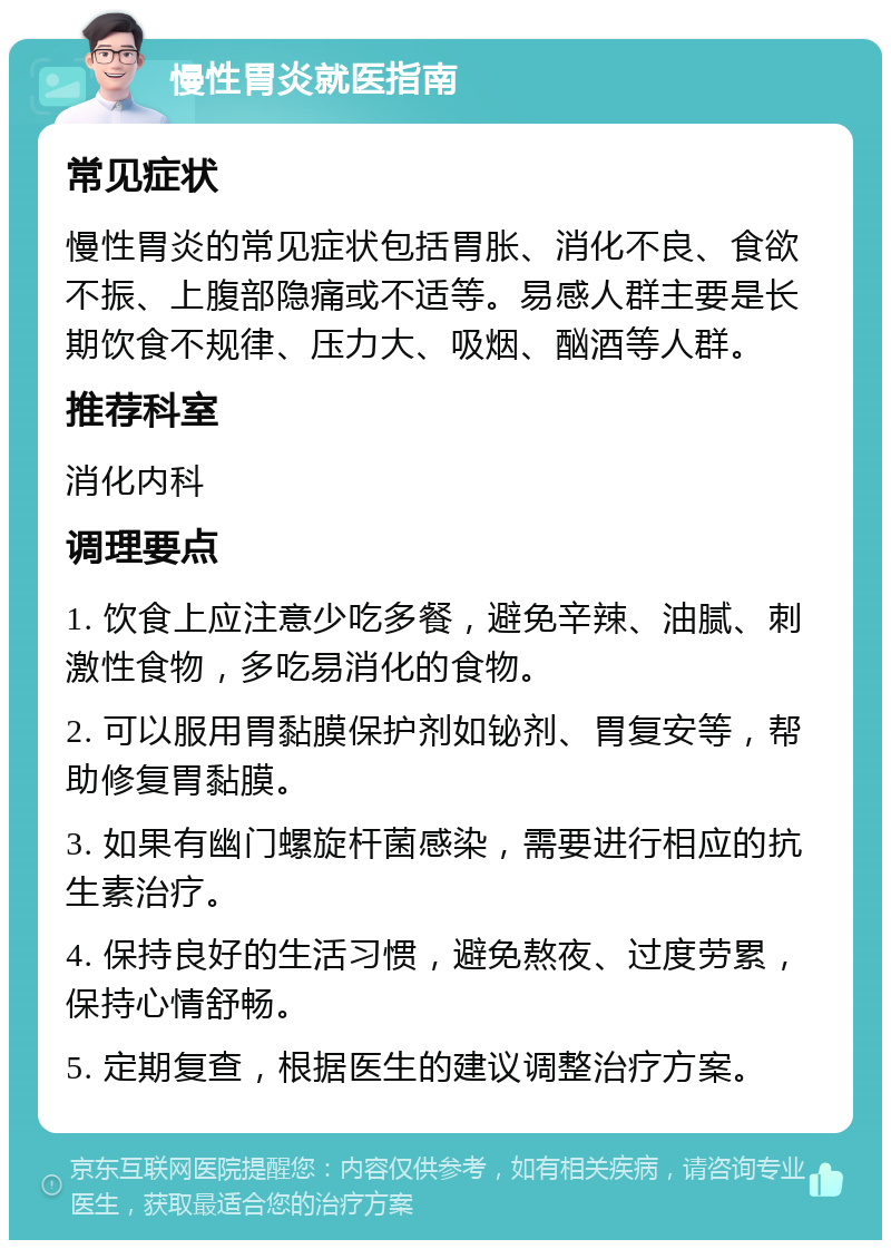 慢性胃炎就医指南 常见症状 慢性胃炎的常见症状包括胃胀、消化不良、食欲不振、上腹部隐痛或不适等。易感人群主要是长期饮食不规律、压力大、吸烟、酗酒等人群。 推荐科室 消化内科 调理要点 1. 饮食上应注意少吃多餐，避免辛辣、油腻、刺激性食物，多吃易消化的食物。 2. 可以服用胃黏膜保护剂如铋剂、胃复安等，帮助修复胃黏膜。 3. 如果有幽门螺旋杆菌感染，需要进行相应的抗生素治疗。 4. 保持良好的生活习惯，避免熬夜、过度劳累，保持心情舒畅。 5. 定期复查，根据医生的建议调整治疗方案。