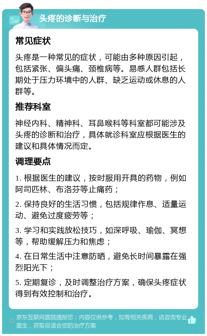 头疼的诊断与治疗 常见症状 头疼是一种常见的症状，可能由多种原因引起，包括紧张、偏头痛、颈椎病等。易感人群包括长期处于压力环境中的人群、缺乏运动或休息的人群等。 推荐科室 神经内科、精神科、耳鼻喉科等科室都可能涉及头疼的诊断和治疗，具体就诊科室应根据医生的建议和具体情况而定。 调理要点 1. 根据医生的建议，按时服用开具的药物，例如阿司匹林、布洛芬等止痛药； 2. 保持良好的生活习惯，包括规律作息、适量运动、避免过度疲劳等； 3. 学习和实践放松技巧，如深呼吸、瑜伽、冥想等，帮助缓解压力和焦虑； 4. 在日常生活中注意防晒，避免长时间暴露在强烈阳光下； 5. 定期复诊，及时调整治疗方案，确保头疼症状得到有效控制和治疗。