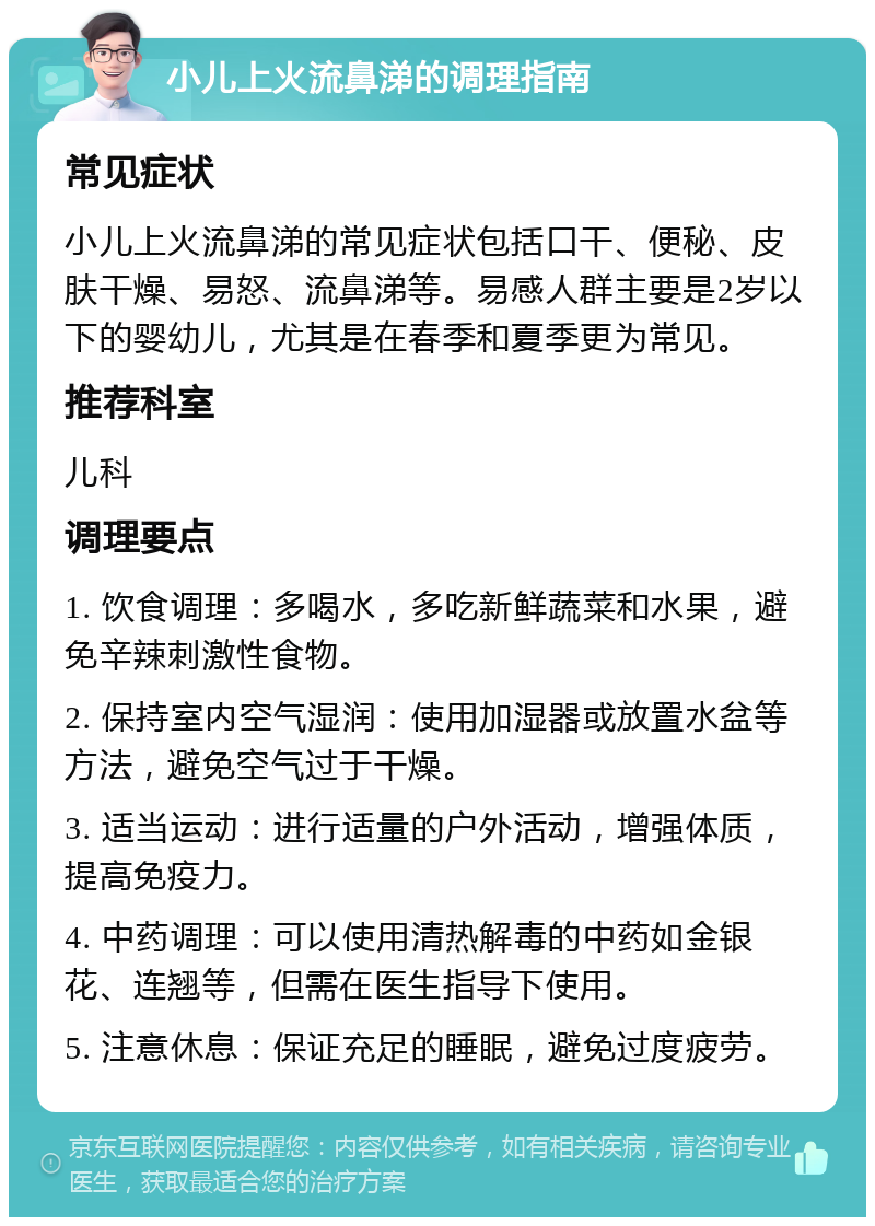 小儿上火流鼻涕的调理指南 常见症状 小儿上火流鼻涕的常见症状包括口干、便秘、皮肤干燥、易怒、流鼻涕等。易感人群主要是2岁以下的婴幼儿，尤其是在春季和夏季更为常见。 推荐科室 儿科 调理要点 1. 饮食调理：多喝水，多吃新鲜蔬菜和水果，避免辛辣刺激性食物。 2. 保持室内空气湿润：使用加湿器或放置水盆等方法，避免空气过于干燥。 3. 适当运动：进行适量的户外活动，增强体质，提高免疫力。 4. 中药调理：可以使用清热解毒的中药如金银花、连翘等，但需在医生指导下使用。 5. 注意休息：保证充足的睡眠，避免过度疲劳。