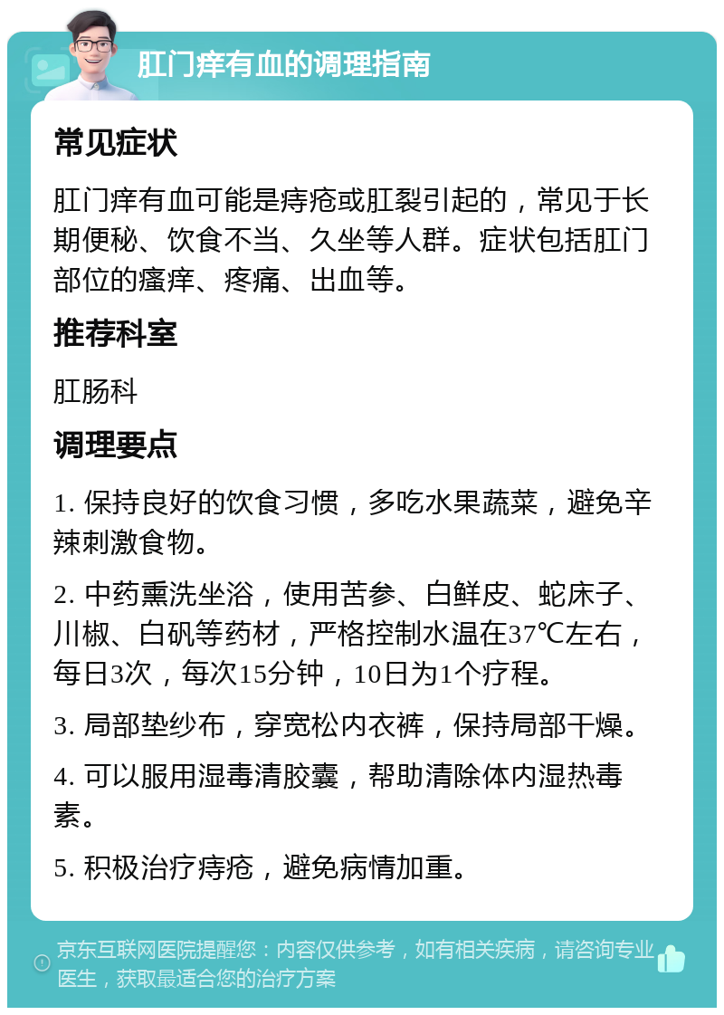 肛门痒有血的调理指南 常见症状 肛门痒有血可能是痔疮或肛裂引起的，常见于长期便秘、饮食不当、久坐等人群。症状包括肛门部位的瘙痒、疼痛、出血等。 推荐科室 肛肠科 调理要点 1. 保持良好的饮食习惯，多吃水果蔬菜，避免辛辣刺激食物。 2. 中药熏洗坐浴，使用苦参、白鲜皮、蛇床子、川椒、白矾等药材，严格控制水温在37℃左右，每日3次，每次15分钟，10日为1个疗程。 3. 局部垫纱布，穿宽松内衣裤，保持局部干燥。 4. 可以服用湿毒清胶囊，帮助清除体内湿热毒素。 5. 积极治疗痔疮，避免病情加重。