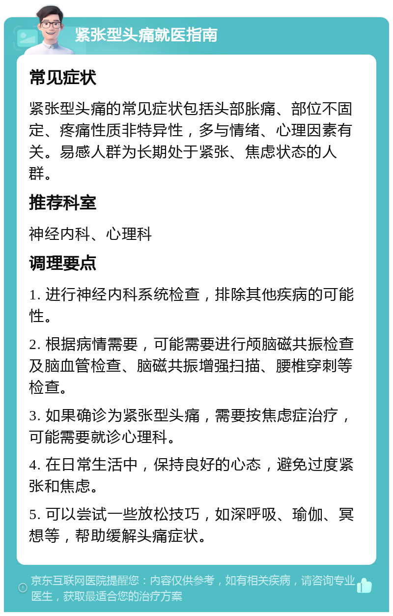 紧张型头痛就医指南 常见症状 紧张型头痛的常见症状包括头部胀痛、部位不固定、疼痛性质非特异性，多与情绪、心理因素有关。易感人群为长期处于紧张、焦虑状态的人群。 推荐科室 神经内科、心理科 调理要点 1. 进行神经内科系统检查，排除其他疾病的可能性。 2. 根据病情需要，可能需要进行颅脑磁共振检查及脑血管检查、脑磁共振增强扫描、腰椎穿刺等检查。 3. 如果确诊为紧张型头痛，需要按焦虑症治疗，可能需要就诊心理科。 4. 在日常生活中，保持良好的心态，避免过度紧张和焦虑。 5. 可以尝试一些放松技巧，如深呼吸、瑜伽、冥想等，帮助缓解头痛症状。