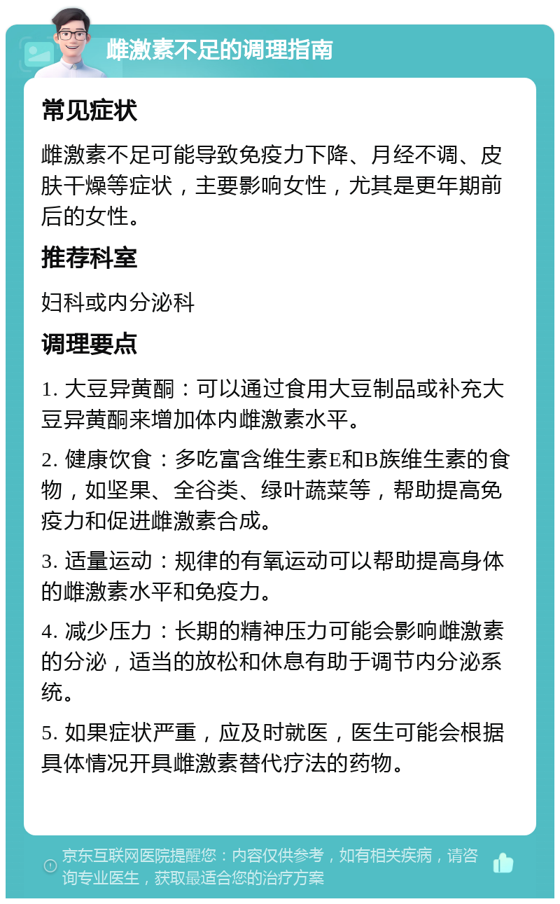 雌激素不足的调理指南 常见症状 雌激素不足可能导致免疫力下降、月经不调、皮肤干燥等症状，主要影响女性，尤其是更年期前后的女性。 推荐科室 妇科或内分泌科 调理要点 1. 大豆异黄酮：可以通过食用大豆制品或补充大豆异黄酮来增加体内雌激素水平。 2. 健康饮食：多吃富含维生素E和B族维生素的食物，如坚果、全谷类、绿叶蔬菜等，帮助提高免疫力和促进雌激素合成。 3. 适量运动：规律的有氧运动可以帮助提高身体的雌激素水平和免疫力。 4. 减少压力：长期的精神压力可能会影响雌激素的分泌，适当的放松和休息有助于调节内分泌系统。 5. 如果症状严重，应及时就医，医生可能会根据具体情况开具雌激素替代疗法的药物。