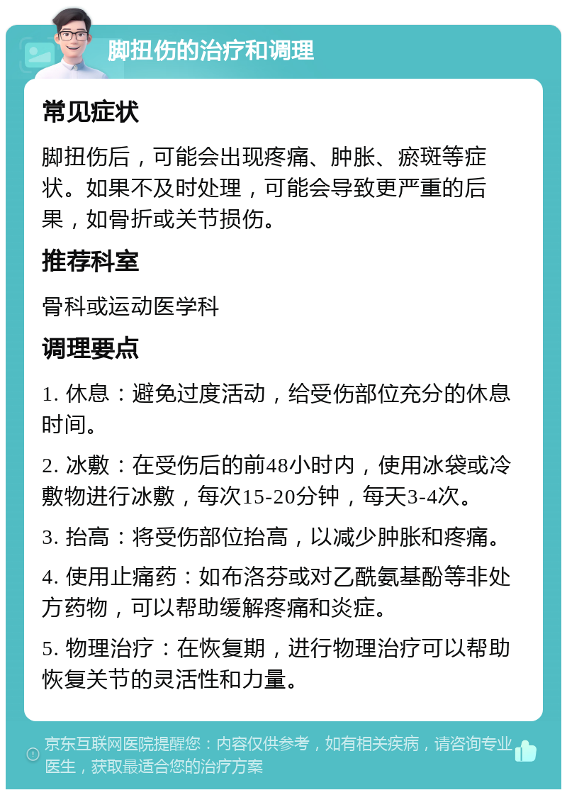 脚扭伤的治疗和调理 常见症状 脚扭伤后，可能会出现疼痛、肿胀、瘀斑等症状。如果不及时处理，可能会导致更严重的后果，如骨折或关节损伤。 推荐科室 骨科或运动医学科 调理要点 1. 休息：避免过度活动，给受伤部位充分的休息时间。 2. 冰敷：在受伤后的前48小时内，使用冰袋或冷敷物进行冰敷，每次15-20分钟，每天3-4次。 3. 抬高：将受伤部位抬高，以减少肿胀和疼痛。 4. 使用止痛药：如布洛芬或对乙酰氨基酚等非处方药物，可以帮助缓解疼痛和炎症。 5. 物理治疗：在恢复期，进行物理治疗可以帮助恢复关节的灵活性和力量。