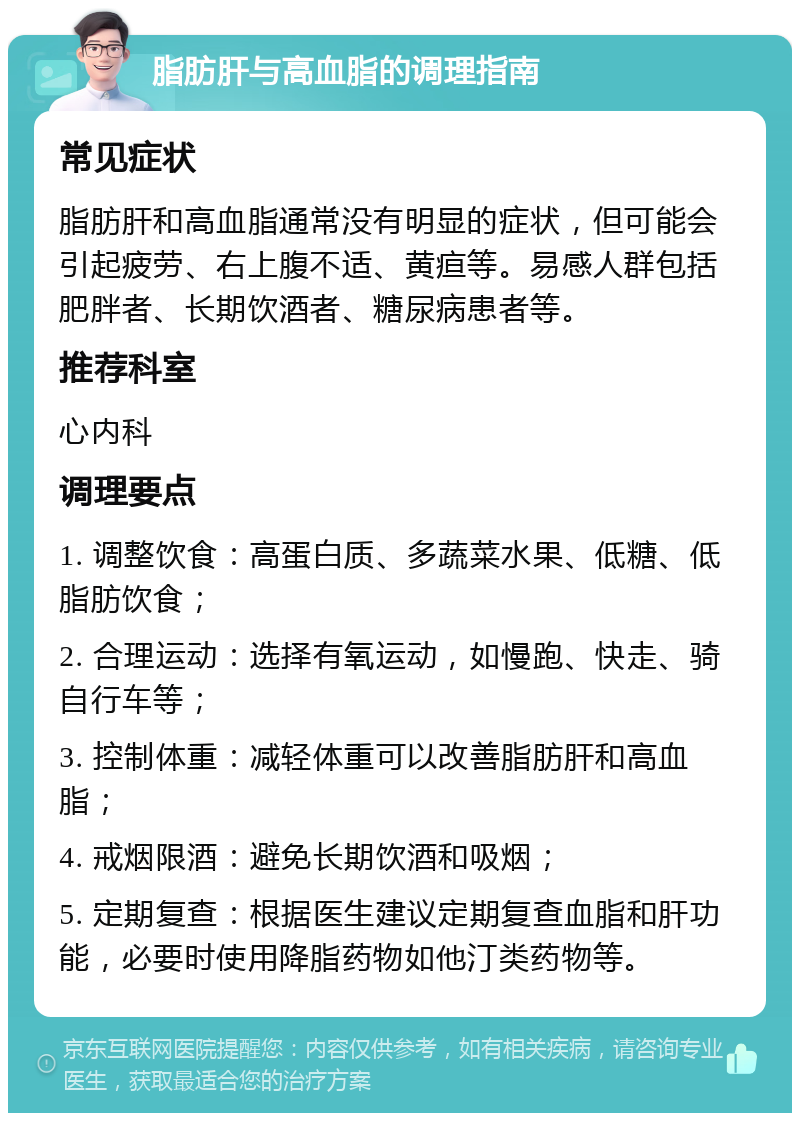 脂肪肝与高血脂的调理指南 常见症状 脂肪肝和高血脂通常没有明显的症状，但可能会引起疲劳、右上腹不适、黄疸等。易感人群包括肥胖者、长期饮酒者、糖尿病患者等。 推荐科室 心内科 调理要点 1. 调整饮食：高蛋白质、多蔬菜水果、低糖、低脂肪饮食； 2. 合理运动：选择有氧运动，如慢跑、快走、骑自行车等； 3. 控制体重：减轻体重可以改善脂肪肝和高血脂； 4. 戒烟限酒：避免长期饮酒和吸烟； 5. 定期复查：根据医生建议定期复查血脂和肝功能，必要时使用降脂药物如他汀类药物等。