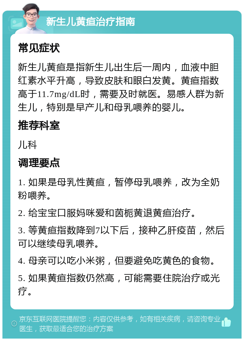 新生儿黄疸治疗指南 常见症状 新生儿黄疸是指新生儿出生后一周内，血液中胆红素水平升高，导致皮肤和眼白发黄。黄疸指数高于11.7mg/dL时，需要及时就医。易感人群为新生儿，特别是早产儿和母乳喂养的婴儿。 推荐科室 儿科 调理要点 1. 如果是母乳性黄疸，暂停母乳喂养，改为全奶粉喂养。 2. 给宝宝口服妈咪爱和茵栀黄退黄疸治疗。 3. 等黄疸指数降到7以下后，接种乙肝疫苗，然后可以继续母乳喂养。 4. 母亲可以吃小米粥，但要避免吃黄色的食物。 5. 如果黄疸指数仍然高，可能需要住院治疗或光疗。